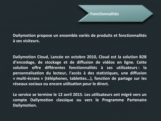 Fonctionnalités
Dailymotion propose un ensemble variés de produits et fonctionnalités
à ses visiteurs.
Dailymotion Cloud, Lancée en octobre 2010, Cloud est la solution B2B
d’encodage, de stockage et de diffusion de vidéos en ligne. Cette
solution offre différentes fonctionnalités à ses utilisateurs : la
personnalisation du lecteur, l'accès à des statistiques, une diffusion
« multi-écrans » (téléphones, tablettes...), fonction de partage sur les
réseaux sociaux ou encore utilisation pour le direct.
Le service se termine le 12 avril 2015. Les utilisateurs ont migré vers un
compte Dailymotion classique ou vers le Programme Partenaire
Dailymotion.
 
