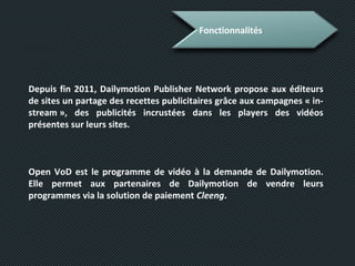 Fonctionnalités
Depuis fin 2011, Dailymotion Publisher Network propose aux éditeurs
de sites un partage des recettes publicitaires grâce aux campagnes « in-
stream », des publicités incrustées dans les players des vidéos
présentes sur leurs sites.
Open VoD est le programme de vidéo à la demande de Dailymotion.
Elle permet aux partenaires de Dailymotion de vendre leurs
programmes via la solution de paiement Cleeng.
 
