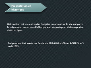 Présentation et
historique
Dailymotion est une entreprise française proposant sur le site qui porte
le même nom un service d’hébergement, de partage et visionnage des
vidéo en ligne.
Dailymotion était créée par Benjamin BEJBAUM et Olivier POITREY le 5
août 2005.
 