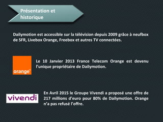 Présentation et
historique
Dailymotion est accessible sur la télévision depuis 2009 grâce à neufbox
de SFR, Livebox Orange, Freebox et autres TV connectées.
Le 10 Janvier 2013 France Telecom Orange est devenu
l’unique propriétaire de Dailymotion.
En Avril 2015 le Groupe Vivendi a proposé une offre de
217 millions d’euro pour 80% de Dailymotion. Orange
n’a pas refusé l’offre.
 