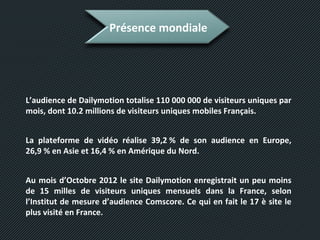 Présence mondiale
L’audience de Dailymotion totalise 110 000 000 de visiteurs uniques par
mois, dont 10.2 millions de visiteurs uniques mobiles Français.
La plateforme de vidéo réalise 39,2 % de son audience en Europe,
26,9 % en Asie et 16,4 % en Amérique du Nord.
Au mois d’Octobre 2012 le site Dailymotion enregistrait un peu moins
de 15 milles de visiteurs uniques mensuels dans la France, selon
l’Institut de mesure d’audience Comscore. Ce qui en fait le 17 è site le
plus visité en France.
 
