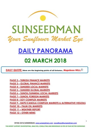 1
VEYSEL KAYA/SUNSEEDMAN, www.sunseedman.com, veyselkaya@sunseedman.com
THE EXPERT SUPPORT ON REPORTING, ANALYSES, CONSULTING AND BROKERAGE AS PER 20-YEAR SECTOR EXPERIENCE
DAILY PANORAMA
02 MARCH 2018
PAGE 2 – TURKISH FINANCE MARKETS
PAGE 3 – GLOBAL FINANCE MARKETS
PAGE 4 – SUNSEED LOCAL MARKETS
PAGE 5 – SUNSEED GLOBAL MARKETS
PAGE 6 – SUNOIL/SUNMEAL LOCAL MARKETS
PAGE 7 – SUNOIL FOREIGN MARKETS
PAGE 8 – SOY COMPLEX MARKETS
PAGE 9 – RAPE/CANOLA COMPLEX MARKETS & ALTERNATIVE VEGOILS
PAGE 10 – PALM OIL MARKETS
PAGE 11 – WEATHER REPORT
PAGE 12 – OTHER NEWS
DAILY QUOTE: Ideas are the beginning points of all fortunes... Napoleon HILL
 