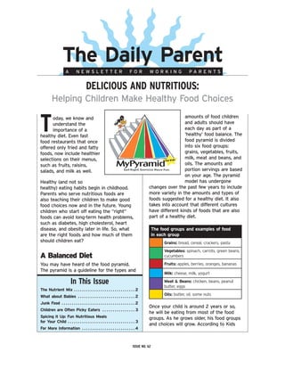 The Daily Parent
                              A            NEWSLETTER                                                       FOR            WORKING                 PARENTS


                                                       DeliCious anD nutritious:
             Helping Children Make Healthy Food Choices


t     oday, we know and                                                                                                                    amounts of food children
      understand the                                                                                                                       and adults should have
      importance of a                                                                                                                      each day as part of a
healthy diet. Even fast                                                                                                                    ‘healthy’ food balance. The
food restaurants that once                                                                                                                 food pyramid is divided
offered only fried and fatty                                                                                                               into six food groups:
foods, now include healthier                                                                                                               grains, vegetables, fruits,
selections on their menus,                                                                                                                 milk, meat and beans, and
such as fruits, raisins,                                                                                                                   oils. The amounts and
salads, and milk as well.                                                                                                                  portion servings are based
                                                                                                                                           on your age. The pyramid
Healthy (and not so                                                                                                                        model has undergone
healthy) eating habits begin in childhood.                                                                                changes over the past few years to include
Parents who serve nutritious foods are                                                                                    more variety in the amounts and types of
also teaching their children to make good                                                                                 foods suggested for a healthy diet. It also
food choices now and in the future. Young                                                                                 takes into account that different cultures
children who start off eating the “right”                                                                                 have different kinds of foods that are also
foods can avoid long-term health problems,                                                                                part of a healthy diet.
such as diabetes, high cholesterol, heart
disease, and obesity later in life. So, what                                                                                   The food groups and examples of food
are the right foods and how much of them                                                                                       in each group
should children eat?                                                                                                                 Grains:	bread,	cereal,	crackers,	pasta
                                                                                                                                     Vegetables:	spinach,	carrots,	green	beans,	
A Balanced Diet                                                                                                                      cucumbers

You may have heard of the food pyramid.                                                                                              Fruits:	apples,	berries,	oranges,	bananas
The pyramid is a guideline for the types and
                                                                                                                                     Milk:	cheese,	milk,	yogurt

                                    in this issue                                                                                    Meat & Beans:	chicken,	beans,	peanut	
                                                                                                                                     butter,	eggs
The Nutrient Mix  .  .  .  .  .  .  .  .  .  .  .  .  .  .  .  .  .  .  .  .  .  .  .  .  .  .  .  .  .  . 2
What about Babies  .  .  .  .  .  .  .  .  .  .  .  .  .  .  .  .  .  .  .  .  .  .  .  .  .  .  .  . 2                              Oils:	butter,	oil,	some	nuts

Junk Food  .  .  .  .  .  .  .  .  .  .  .  .  .  .  .  .  .  .  .  .  .  .  .  .  .  .  .  .  .  .  .  .  .  .  .  . 2
                                                                                                                          Once your child is around 2 years or so,
Children are Often Picky Eaters  .  .  .  .  .  .  .  .  .  .  .  .  .  .  .  . 3
                                                                                                                          he will be eating from most of the food
Spicing it Up: Fun Nutritious Meals                                                                                       groups. As he grows older, his food groups
for Your Child  .  .  .  .  .  .  .  .  .  .  .  .  .  .  .  .  .  .  .  .  .  .  .  .  .  .  .  .  .  .  .  .  . 3
                                                                                                                          and choices will grow. According to Kids
For More Information  .  .  .  .  .  .  .  .  .  .  .  .  .  .  .  .  .  .  .  .  .  .  .  .  .  . 4



                                                                                                                issue no. 62
 