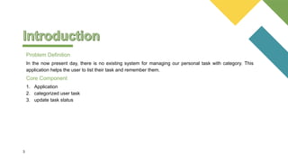 In the now present day, there is no existing system for managing our personal task with category. This
application helps the user to list their task and remember them.
3
Problem Definition
1. Application
2. categorized user task
3. update task status
Core Component
 