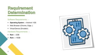 Software Requirements : -
 Operating System : - Android / IOS
 Web Browser (Chrome, Edge..)
 Virtual Device (Emulator)
Hardware Requirements : -
 Ram : - 2GB
 Rom : - 10GB
6
 