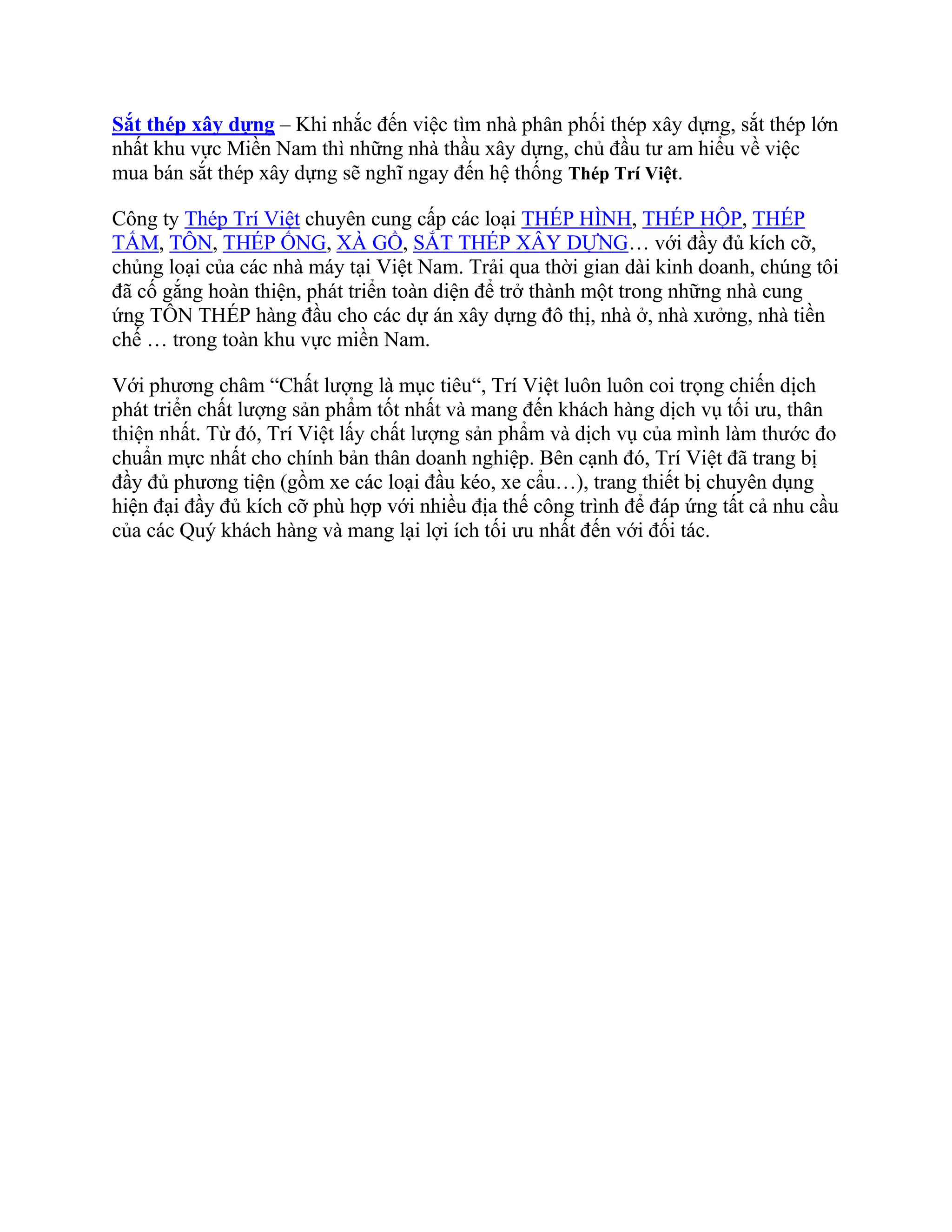 Sắt thép xây dựng – Khi nhắc đến việc tìm nhà phân phối thép xây dựng, sắt thép lớn
nhất khu vực Miền Nam thì những nhà thầu xây dựng, chủ đầu tư am hiểu về việc
mua bán sắt thép xây dựng sẽ nghĩ ngay đến hệ thống Thép Trí Việt.
Công ty Thép Trí Việt chuyên cung cấp các loại THÉP HÌNH, THÉP HỘP, THÉP
TẤM, TÔN, THÉP ỐNG, XÀ GỒ, SẮT THÉP XÂY DỰNG… với đầy đủ kích cỡ,
chủng loại của các nhà máy tại Việt Nam. Trải qua thời gian dài kinh doanh, chúng tôi
đã cố gắng hoàn thiện, phát triển toàn diện để trở thành một trong những nhà cung
ứng TÔN THÉP hàng đầu cho các dự án xây dựng đô thị, nhà ở, nhà xưởng, nhà tiền
chế … trong toàn khu vực miền Nam.
Với phương châm “Chất lượng là mục tiêu“, Trí Việt luôn luôn coi trọng chiến dịch
phát triển chất lượng sản phẩm tốt nhất và mang đến khách hàng dịch vụ tối ưu, thân
thiện nhất. Từ đó, Trí Việt lấy chất lượng sản phẩm và dịch vụ của mình làm thước đo
chuẩn mực nhất cho chính bản thân doanh nghiệp. Bên cạnh đó, Trí Việt đã trang bị
đầy đủ phương tiện (gồm xe các loại đầu kéo, xe cẩu…), trang thiết bị chuyên dụng
hiện đại đầy đủ kích cỡ phù hợp với nhiều địa thế công trình để đáp ứng tất cả nhu cầu
của các Quý khách hàng và mang lại lợi ích tối ưu nhất đến với đối tác.
 
