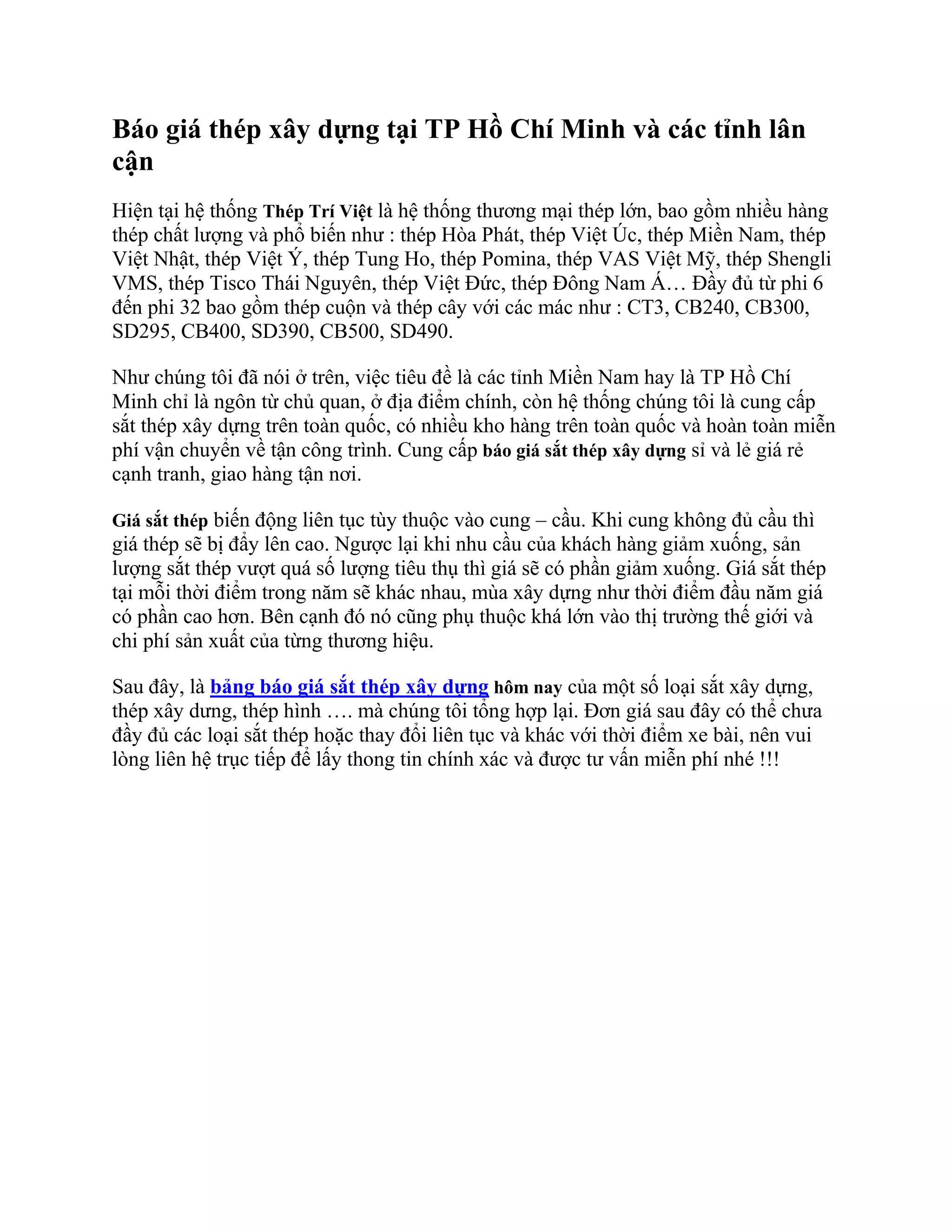 Báo giá thép xây dựng tại TP Hồ Chí Minh và các tỉnh lân
cận
Hiện tại hệ thống Thép Trí Việt là hệ thống thương mại thép lớn, bao gồm nhiều hàng
thép chất lượng và phổ biến như : thép Hòa Phát, thép Việt Úc, thép Miền Nam, thép
Việt Nhật, thép Việt Ý, thép Tung Ho, thép Pomina, thép VAS Việt Mỹ, thép Shengli
VMS, thép Tisco Thái Nguyên, thép Việt Đức, thép Đông Nam Á… Đầy đủ từ phi 6
đến phi 32 bao gồm thép cuộn và thép cây với các mác như : CT3, CB240, CB300,
SD295, CB400, SD390, CB500, SD490.
Như chúng tôi đã nói ở trên, việc tiêu đề là các tỉnh Miền Nam hay là TP Hồ Chí
Minh chỉ là ngôn từ chủ quan, ở địa điểm chính, còn hệ thống chúng tôi là cung cấp
sắt thép xây dựng trên toàn quốc, có nhiều kho hàng trên toàn quốc và hoàn toàn miễn
phí vận chuyển về tận công trình. Cung cấp báo giá sắt thép xây dựng sỉ và lẻ giá rẻ
cạnh tranh, giao hàng tận nơi.
Giá sắt thép biến động liên tục tùy thuộc vào cung – cầu. Khi cung không đủ cầu thì
giá thép sẽ bị đẩy lên cao. Ngược lại khi nhu cầu của khách hàng giảm xuống, sản
lượng sắt thép vượt quá số lượng tiêu thụ thì giá sẽ có phần giảm xuống. Giá sắt thép
tại mỗi thời điểm trong năm sẽ khác nhau, mùa xây dựng như thời điểm đầu năm giá
có phần cao hơn. Bên cạnh đó nó cũng phụ thuộc khá lớn vào thị trường thế giới và
chi phí sản xuất của từng thương hiệu.
Sau đây, là bảng báo giá sắt thép xây dựng hôm nay của một số loại sắt xây dựng,
thép xây dưng, thép hình …. mà chúng tôi tổng hợp lại. Đơn giá sau đây có thể chưa
đầy đủ các loại sắt thép hoặc thay đổi liên tục và khác với thời điểm xe bài, nên vui
lòng liên hệ trục tiếp để lấy thong tin chính xác và được tư vấn miễn phí nhé !!!
 