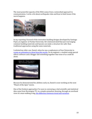 10
The most powerful capacity of the Web comes from a networked approach to
communication. I write a lot about earthquake risks and how to limit losses if the
worst happens.
In my reporting I learned of the innovative building designs developed by Santiago
Pujol, an engineer at Purdue University. He’s demonstrated that just rearranging
common building materials and layouts can make a structure far safer than
traditional approaches using the same materials.
I enlisted my older son, Daniel, when he was a sophomore at Pace University to
create an animation to show how this works. So an engineer, a student using special
effects software and a blogger did something together that none of us could do
alone.
Because he demonstrated his abilities early on, Daniel is now working on the next
“Planet of the Apes” movie.
One of the freshest approaches I’ve seen to conveying a vital scientific and statistical
idea came from Norwegian TV, in a simple animation showing, through an overhead
view of a man walking a dog, the difference between trend and variation.
Quake risk + Purdue engineer +
Pace University sophomore =
 