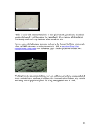 11
I’d like to close with one more example of how government agencies and media can
team up help us all recall that, amid the rush of daily life, we are on a living planet
that is very small and truly awesome when seen from afar.
Here’s a video clip taking you from one such view, the famous Earthrise photograph
taken by NASA astronauts orbiting the moon in 1968, to an astonishing video
version of the same scene shot from the Kaguya Lunar Explorer satellite in 2007.
Working from the classroom to the newsroom and beyond, we have an unparalleled
opportunity to foster a culture of collaborative communication that can help sustain
a thriving, human-populated planet for many, many generations to come.
 