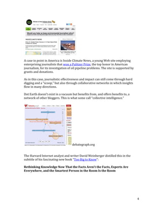 4
A case in point in America is Inside Climate News, a young Web site employing
enterprising journalists that won a Pulitzer Prize, the top honor in American
journalism, for its investigation of oil pipeline problems. The site is supported by
grants and donations.
As in this case, journalistic effectiveness and impact can still come through hard
digging and a “scoop,” but also through collaborative networks in which insights
flow in many directions.
Dot Earth doesn’t exist in a vacuum but benefits from, and offers benefits to, a
network of other bloggers. This is what some call “collective intelligence.”
debategraph.org
The Harvard Internet analyst and writer David Weinberger distilled this in the
subtitle of his fascinating new book “Too Big to Know”:
Rethinking Knowledge Now That the Facts Aren't the Facts, Experts Are
Everywhere, and the Smartest Person in the Room Is the Room
 