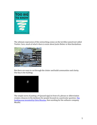 5
The ultimate expression of this networking comes on the terribly named tool called
Twitter. Sure, much of what’s there is noise about Justin Bieber or Kim Kardashian.
But there are ways to cut through the clutter and build communities and clarity.
One key is the hashtag:
The simple norm of putting a # (pound sign) in front of a phrase or abbreviation
creates a beacon in the darkness for people focused on a particular question. The
hashtag was invented by Chris Messina, then working for the software company
Mozilla.
 