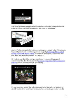 6
Now hashtags are building global discussions on a wide array of important issues,
from the frontiers of online journalism to next steps for agriculture.
And they’re becoming a tool in education, with a good example being #birdclass, the
tag used by students in a bird biology course taught by University of Connecticut
biology professor Margaret Rubega to mark their “homework” – the tweets they
post when they witness interesting bird behavior.
My students use #PaceBlog and #pacedoc for our courses on blogging and
documentary film. Our class that created a documentary on innovations in shrimp
farming could be followed through #paceshrimp.
It’s also important to note that online video and blogs have allowed students to
directly contribute to fostering environmental understanding, as we did with this
 