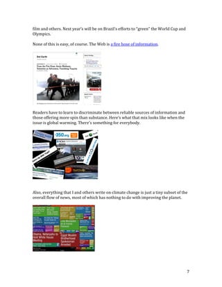7
film and others. Next year’s will be on Brazil’s efforts to “green” the World Cup and
Olympics.
None of this is easy, of course. The Web is a fire hose of information.
Readers have to learn to discriminate between reliable sources of information and
those offering more spin than substance. Here’s what that mix looks like when the
issue is global warming. There’s something for everybody.
Also, everything that I and others write on climate change is just a tiny subset of the
overall flow of news, most of which has nothing to do with improving the planet.
 