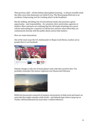 8
That previous slide – all that debate about global warming – is almost invisible amid
the other news that dominates our field of view. The Newsmap.jp Web site is an
excellent, if depressing, tool for tracking what’s in the headlines.
But the shifting, shrinking role of conventional media also presents a great
opportunity – and responsibility – for scientists, their universities, agencies or
funders. More and more are realizing that the old model of putting out a press
release and waiting for a reporter to call has less and less value when they can
communicate directly with the public about science that matters.
Here are some innovations.
One of the main ways the U.S. Ambassador to Nepal, Scott DeLisi, reaches out to
people there is on Facebook:
Climate change is only one of many planet-scale risks that societies face. You
probably remember the meteor explosion over Russia last February.
NASA has harnessed a network of amateur astronomers to help track and report on
asteroids that might someday strike Earth – and debunk hype when it pops up on
Twitter. @Asteroidwatch has more than 1 million followers.
 