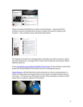 9
Many environmental fields have similar social networks – composed of bird
watchers, hunters and fishermen, farmers, weather forecasters, students and
teachers – who can help convey and clarify information.
The explosion of tools for creating graphics and video also allows anyone to select
the ideal medium for a message. Have a look at this Facebook conversation. What’s
different about it?
It was created by an art student in Halifax, Nova Scotia. Its mix of humor and visuals
helped the World Wildlife Fund build concern for endangered species.
Adam Nieman, a British illustrator with a doctorate in science communication, is
adept at turning data into images that force the mind to consider familiar ideas in
new ways – for instance, by viewing the volume of the atmosphere and the world's
liquid water as spheres adjacent to the planet.
 