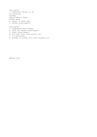 Day layout
1. Important Things to do.
P.O Creation
Hackman
Replenishment sheet
Vendor Meet
2. Break In three day.
3. Jacket Assortement.
Day layout
1. Understand Assortement
2. Look for winter assortement
3. Input Assortement.
4. P.O left over from ashish sir.
5. P.O Delievery
6. monday to friday Inn stock pending P.O
Weekly Plan
 