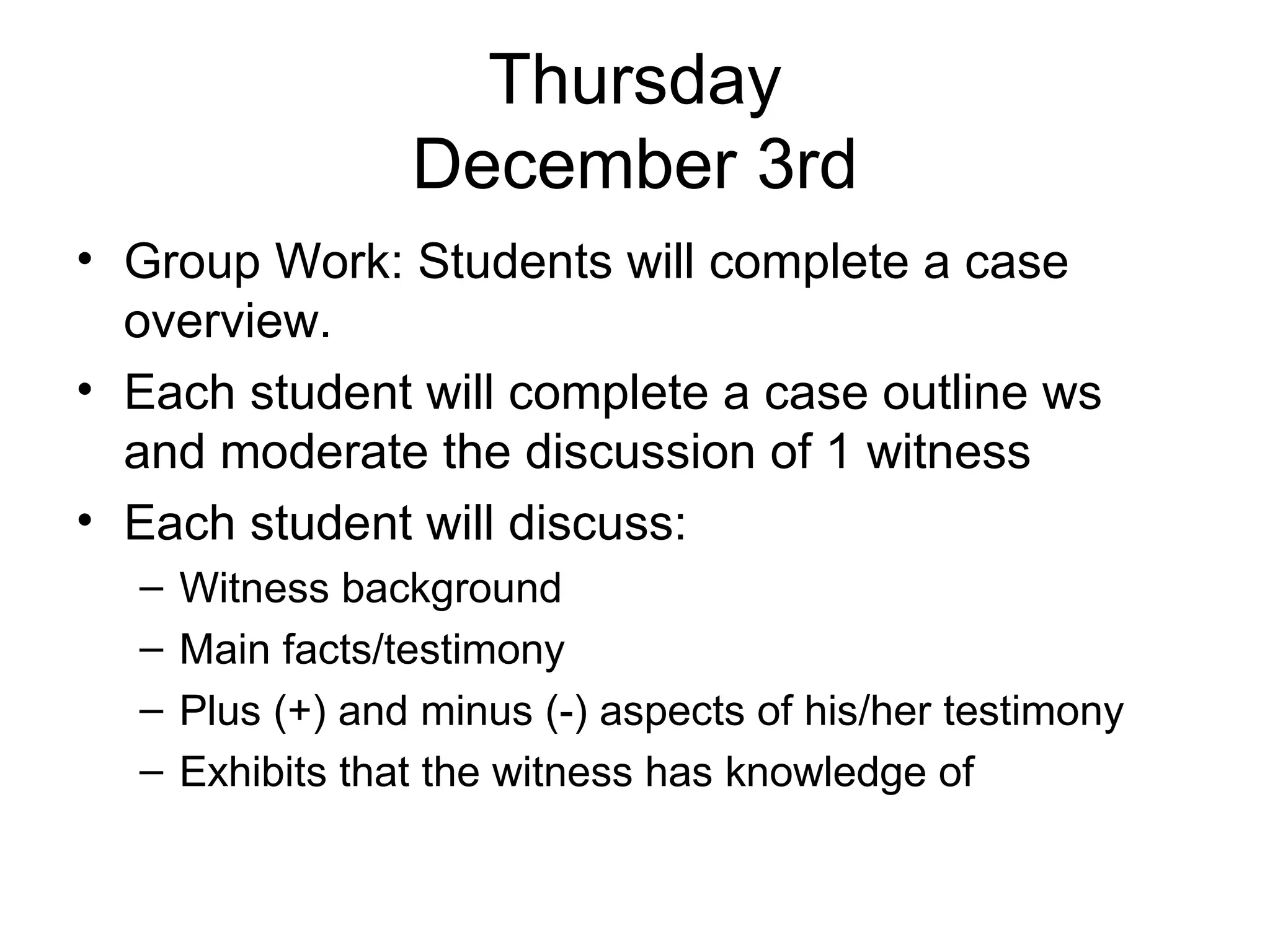 Thursday December 3rd Group Work: Students will complete a case overview. Each student will complete a case outline ws and moderate the discussion of 1 witness Each student will discuss:  Witness background Main facts/testimony Plus (+) and minus (-) aspects of his/her testimony Exhibits that the witness has knowledge of  