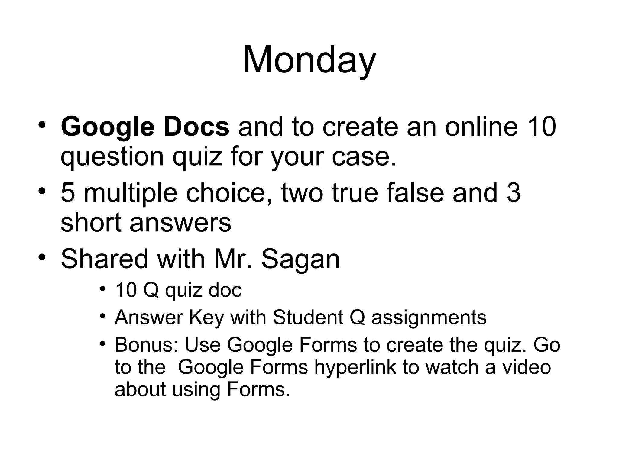 Monday Google Docs  and to create an online 10 question quiz for your case. 5 multiple choice, two true false and 3 short answers Shared with Mr. Sagan 10 Q quiz doc Answer Key with Student Q assignments Bonus: Use Google Forms to create the quiz. Go to the  Google Forms hyperlink to watch a video about using Forms. 