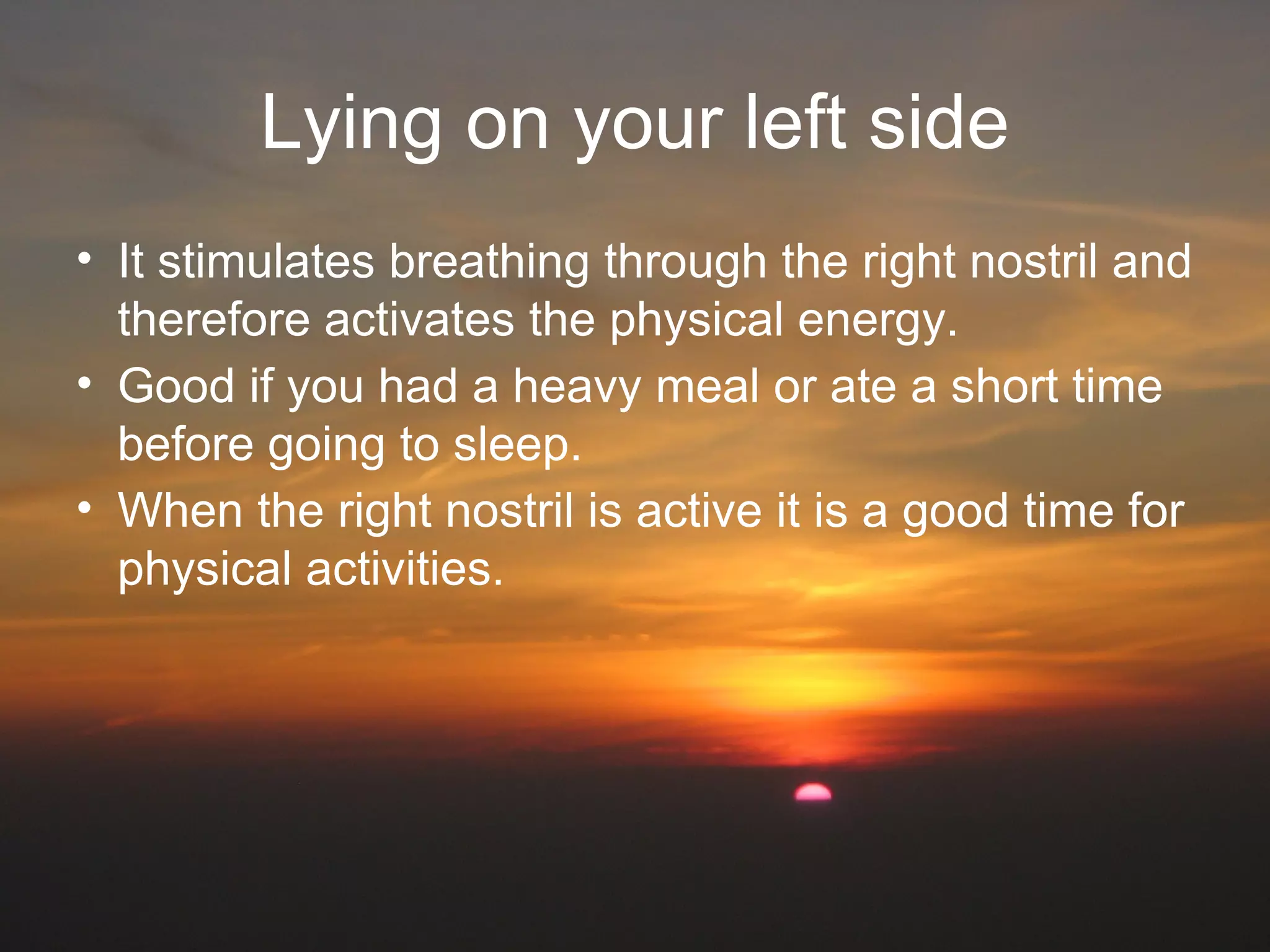 Lying on your left side
• It stimulates breathing through the right nostril and
therefore activates the physical energy.
• Good if you had a heavy meal or ate a short time
before going to sleep.
• When the right nostril is active it is a good time for
physical activities.
 