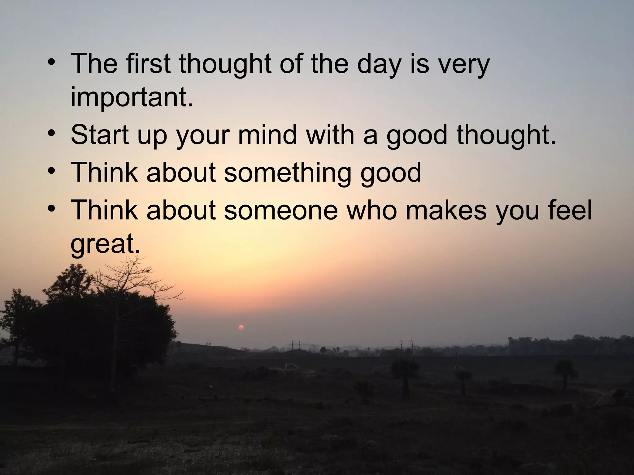 Waking up in the morning• The first thought of the day is very
important.
• Start up your mind with a good thought.
• Think about something good
• Think about someone who makes you feel
great.
 