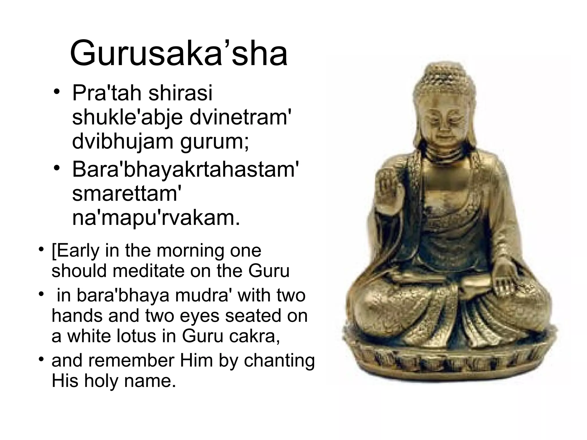 Gurusaka’sha
• Pra'tah shirasi
shukle'abje dvinetram'
dvibhujam gurum;
• Bara'bhayakrtahastam'
smarettam'
na'mapu'rvakam.
• [Early in the morning one
should meditate on the Guru
• in bara'bhaya mudra' with two
hands and two eyes seated on
a white lotus in Guru cakra,
• and remember Him by chanting
His holy name.
 