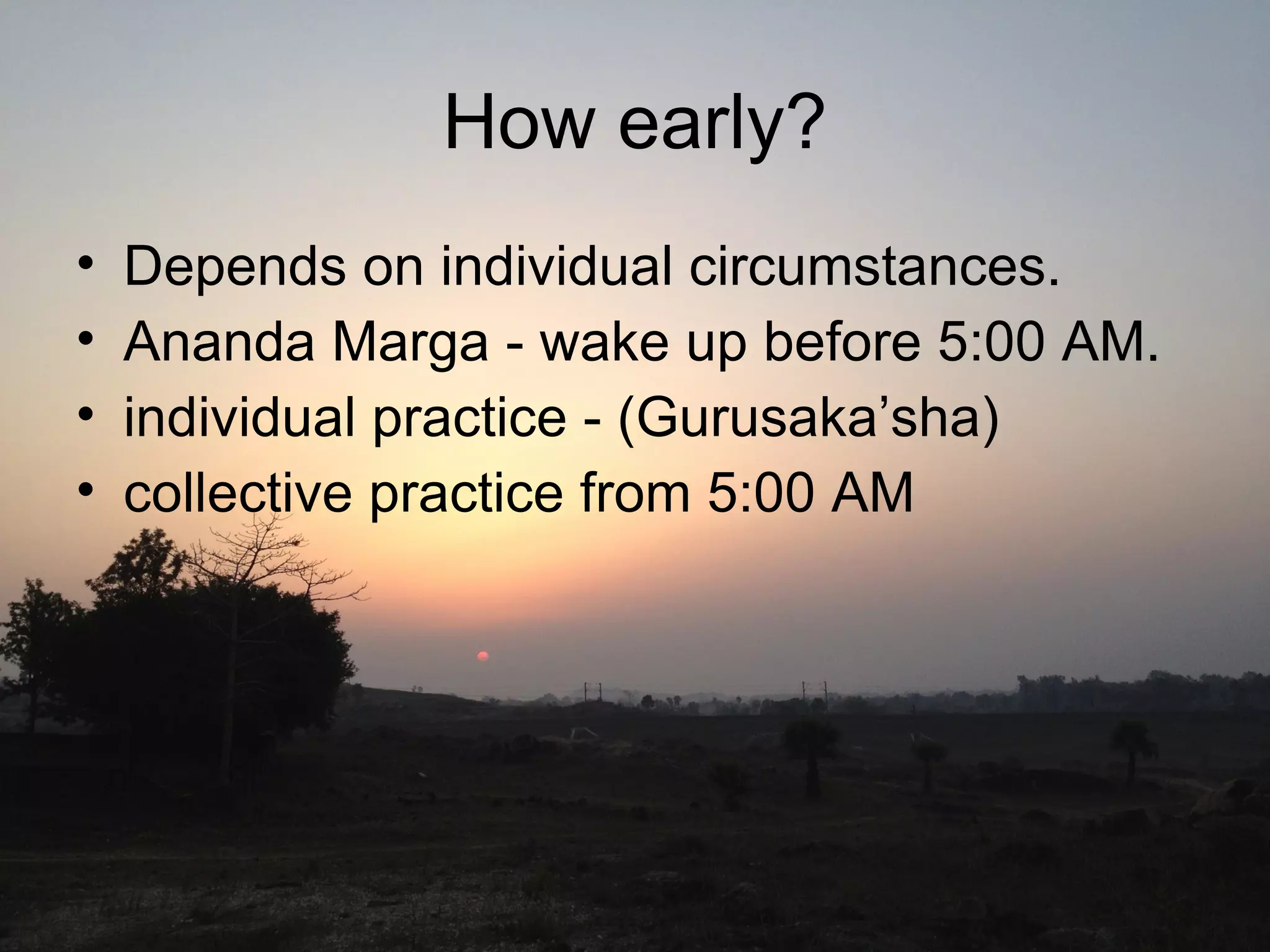 How early?
• Depends on individual circumstances.
• Ananda Marga - wake up before 5:00 AM.
• individual practice - (Gurusaka’sha)
• collective practice from 5:00 AM
 