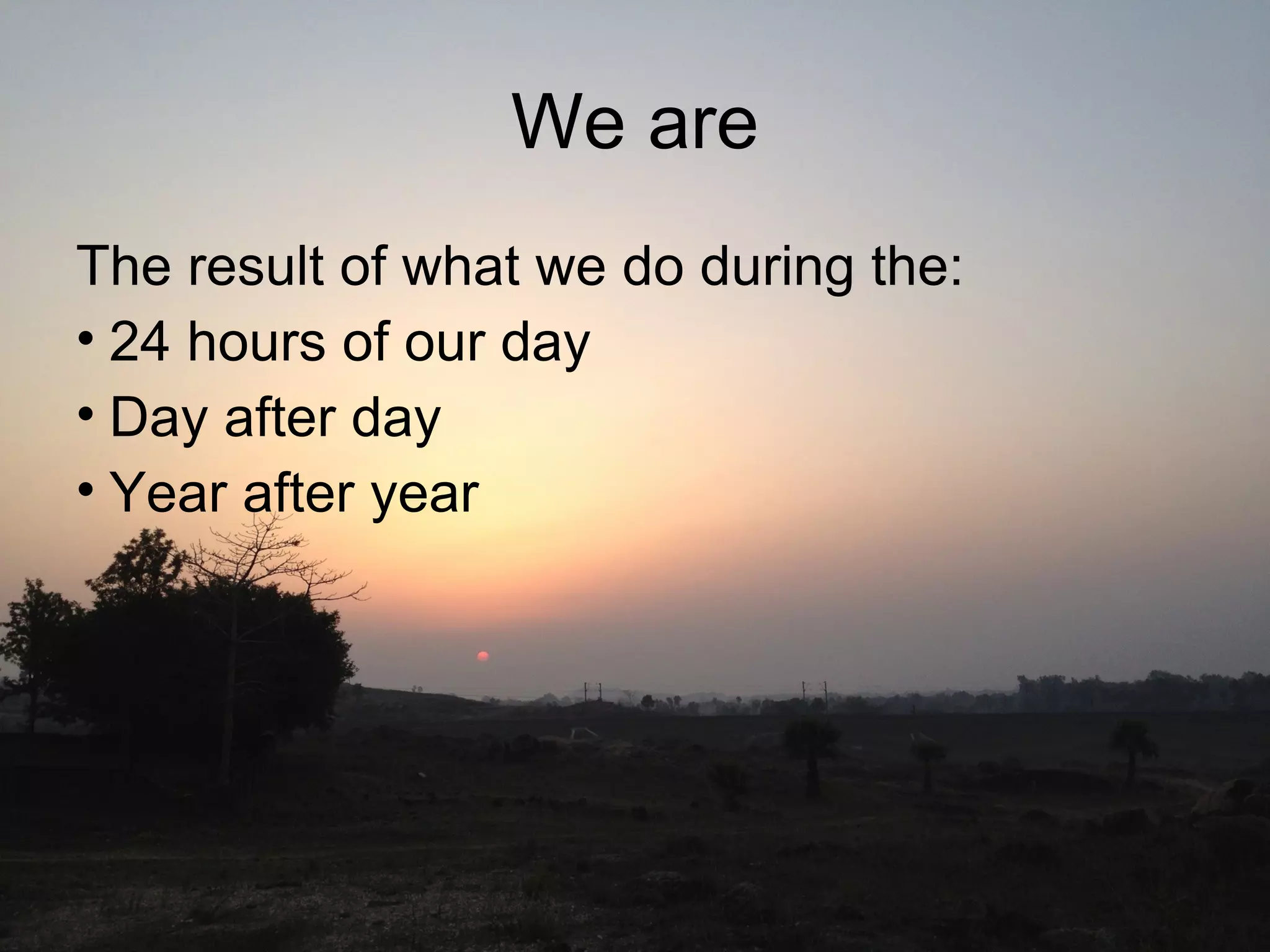 We are
The result of what we do during the:
• 24 hours of our day
• Day after day
• Year after year
 