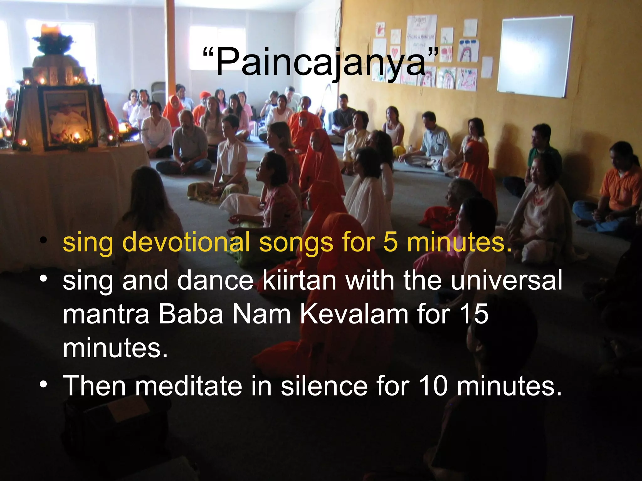 “Paincajanya”
• sing devotional songs for 5 minutes.
• sing and dance kiirtan with the universal
mantra Baba Nam Kevalam for 15
minutes.
• Then meditate in silence for 10 minutes.
 
