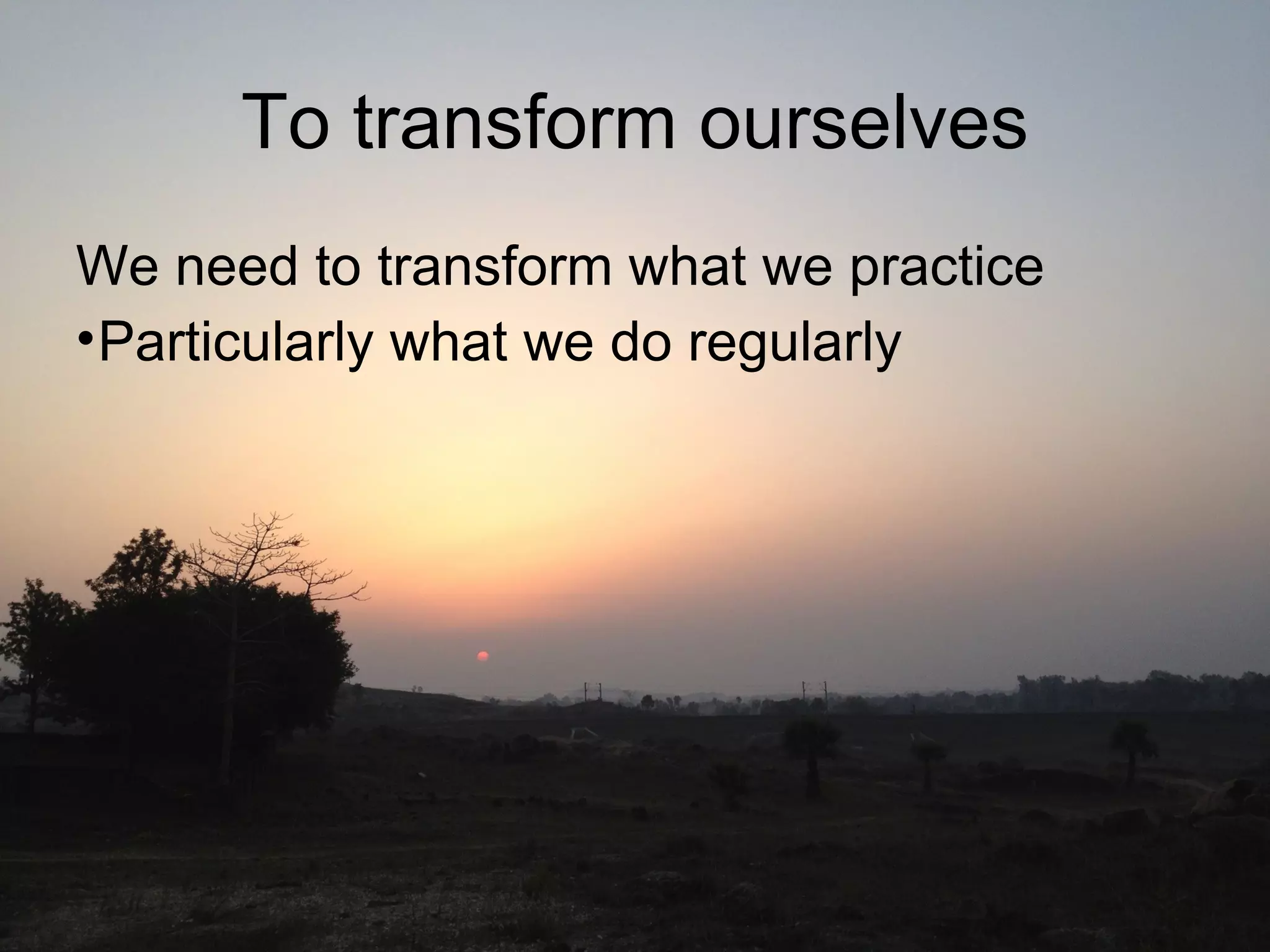 To transform ourselves
We need to transform what we practice
•Particularly what we do regularly
 
