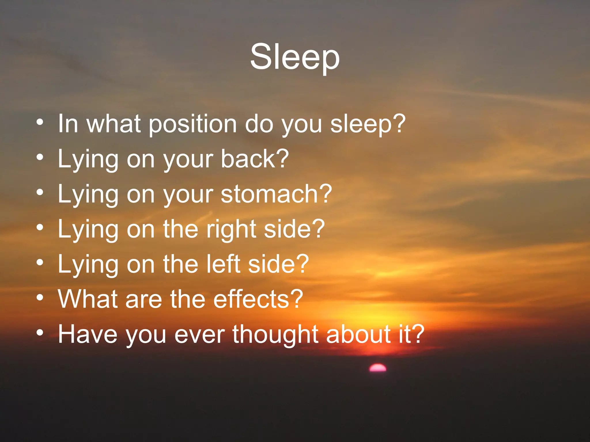 Sleep
• In what position do you sleep?
• Lying on your back?
• Lying on your stomach?
• Lying on the right side?
• Lying on the left side?
• What are the effects?
• Have you ever thought about it?
 