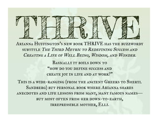 Arianna Huffington’s new book THRIVE has the buzzwordy
subtitle The Third Metric to Redefining Success and
Creating a Life of Well Being, Wisdom, and Wonder.
Basically it boils down to
“how do you define success and
create joy in life and at work?”
This is a wide-ranging (from the ancient Greeks to Sheryl
Sandberg) but personal book where Arianna shares
anecdotes and life lessons from many, many famous names—
but most often from her down-to-earth,
irrepressible mother, Elli.
THRIVE
 