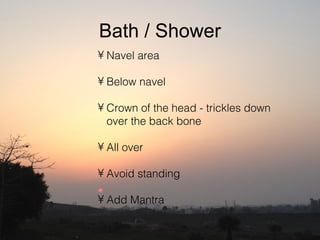 Bath / Shower
• Navel area

• Below navel

• Crown of the head - trickles down
  over the back bone

• All over

• Avoid standing

• Add Mantra
 