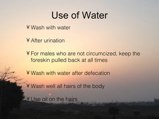 Use of Water
• Wash with water

• After urination

• For males who are not circumcized, keep the
  foreskin pulled back at all times

• Wash with water after defecation

• Wash well all hairs of the body

• Use oil on the hairs
 