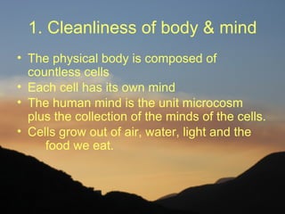 1. Cleanliness of body & mind
• The physical body is composed of
  countless cells
• Each cell has its own mind
• The human mind is the unit microcosm
  plus the collection of the minds of the cells.
• Cells grow out of air, water, light and the
     food we eat.
 