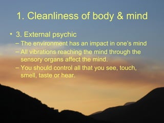 1. Cleanliness of body & mind
• 3. External psychic
 – The environment has an impact in one’s mind
 – All vibrations reaching the mind through the
   sensory organs affect the mind.
 – You should control all that you see, touch,
   smell, taste or hear.
 