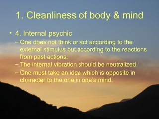 1. Cleanliness of body & mind
• 4. Internal psychic
 – One does not think or act according to the
   external stimulus but according to the reactions
   from past actions.
 – The internal vibration should be neutralized
 – One must take an idea which is opposite in
   character to the one in one’s mind.
 