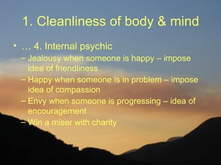 1. Cleanliness of body & mind
• … 4. Internal psychic
 – Jealousy when someone is happy – impose
   idea of friendliness
 – Happy when someone is in problem – impose
   idea of compassion
 – Envy when someone is progressing – idea of
   encouragement
 – Win a miser with charity
 