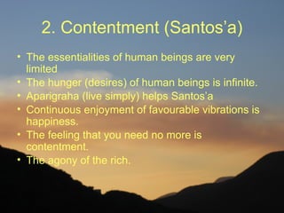 2. Contentment (Santos’a)
• The essentialities of human beings are very
  limited
• The hunger (desires) of human beings is infinite.
• Aparigraha (live simply) helps Santos’a
• Continuous enjoyment of favourable vibrations is
  happiness.
• The feeling that you need no more is
  contentment.
• The agony of the rich.
 