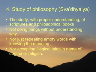 4. Study of philosophy (Sva’dhya’ya)
• The study, with proper understanding, of
  scriptures and philosophical books
• Not doing things without understanding
  why.
• Nor just repeating empty words with
  knowing the meaning.
• Nor accepting illogical tales in name of
  dogma or religion.
 