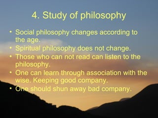 4. Study of philosophy
• Social philosophy changes according to
  the age.
• Spiritual philosophy does not change.
• Those who can not read can listen to the
  philosophy.
• One can learn through association with the
  wise. Keeping good company.
• One should shun away bad company.
 