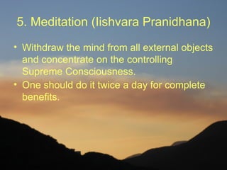 5. Meditation (Iishvara Pranidhana)
• Withdraw the mind from all external objects
  and concentrate on the controlling
  Supreme Consciousness.
• One should do it twice a day for complete
  benefits.
 