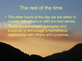 The rest of the time
• The other hours of the day we are either in
  contact with others or with our own selves.
• There are some basic principles and
  practices to encourage a harmonious
  relationship with others and ourselves.
 