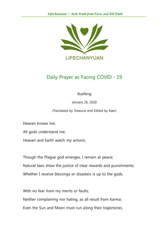 Lifechanyuan— Seek Truth from Facts, and Tell Truth
Daily Prayer as Facing COVID－19
Xuefeng
January 26, 2020
(Translated by Treasure and Edited by Kaer)
Heaven knows me;
All gods understand me;
Heaven and Earth watch my actions.
Though the Plague god emerges, I remain at peace;
Natural laws show the justice of clear rewards and punishments;
Whether I receive blessings or disasters is up to the gods.
With no fear from my merits or faults;
Neither complaining nor hating, as all result from Karma;
Even the Sun and Moon must run along their trajectories.
 