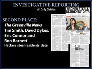INVESTIGATIVE REPORTING
                      All Daily Division                                                                                                                               HACKER STEALS
                                                                                                                                                                       RESIDENTS’ DATA          Breathtaking heist exposes 387,000 credit,
                                                                                                                                                                                                   3.6 million Social Security numbers
                                    Earlier breaches may have                                                                                                              MORE ON THE STORY »»                                         Not the first time Earlier breaches may have affected 410,000, 7A                                                     Profit driven Hackers turn data into cash, 4A

                                    affected 410,000 in state

SECOND PLACE:
                                    Many involved health care                                     of the notices sent to af-
                                                                                                  fected consumers. A
                                                                                                                                 public access to the
                                                                                                                                 names.
                                                                                                                                                               financial organizations
                                                                                                                                                               turned in 12 breach no-
                                    organizations, agency report says                             breach is defined as the          The law requires ev-       tices affecting almost
                                                                                                  unauthorized access of         ery business or agency        19,000 consumers; and
                                    By Tim Smith                      The report doesn’t in-      items containing per-          reporting to them to noti-    other industries submit-
                                    Capital Bureau                 clude the most recent fis-     sonal identifying infor-       fy affected customers or      ted 29 notices affecting
                                    tcsmith@greenvilleonline.com   cal year, or the database      mation. It doesn’t neces-      residents.                    about 17,000 residents,
                                                                   theft earlier this year of     sarily mean the informa-          The law went into ef-      according to the data
                                       COLUMBIA — South            almost 230,000 records         tion was actually stolen       fect in July 2009, al-        from Consumer Affairs.
                                    Carolina state agencies        from the Department of         or misused.                    though some companies            A total of six breaches
                                    and businesses over a          Health and Human Ser-              Some organizations         reported breaches for         were reported last year
                                    three-year period report-      vices, said Juliana Har-       didn’t report numbers of       2008 as well.                 but the number of people
                                    ed dozens of computer se-      ris, spokeswoman for the       people affected, officials        The agency has so far      affected far exceeded
                                    curity breaches that po-       agency.                        said, so the actual num-       received a total of 56 no-    previous years, accord-
                                    tentially could affect at         State law requires          ber could be much high-        tices of computer breach-     ing to the report, which
                                    least 410,000 people, a re-    businesses or govern-          er.                            es with a total impact of     doesn’t detail any conse-
                                    port obtained by Green-        ment agencies to report            The report doesn’t list    410,865 residents, ac-        quences of the breaches.
                                    villeOnline.com shows.         computer          security     the names of businesses        cording to the report.           Health-care organiza-
                                       Much of that, accord-       breaches to the Consum-        or government agencies            Of the 56 disclosures,     tions alone reported




 The Greenville News
                                    ing to a report by the state   er Affairs Office if the       reporting the security         the health-care industry,     325,000 people impacted
                                    Department of Consum-          potential impact is at         breaches.                      such as hospitals, submit-    from three security
                                    er Affairs, came from          least 1,000 people.                GreenvilleOnline.com       ted nine notices affecting    breaches in 2011, accord-
                                    health care organizations         They must also notify       has filed a South Carolina     340,000 residents. Gov-       ing to the data.
                                    last year, which reported      the major credit bureaus       Freedom of Information         ernment agencies sub-
                                    breaches affecting a pos-      and include the timing,        Act request, which the         mitted six breaches af-
                                    sible 325,000 people.          distribution and content       agency required, to gain       fecting 35,000 residents;




                                     WARNING                       cies     have      already
                                                                   strengthened their infor-
                                                                                                  tion security system is
                                                                                                  only a function of how
                                                                                                                                 well above the others,
                                                                                                                                 four or five in the middle
                                                                                                                                                               employees with duties
                                                                                                                                                               that require such access.
                                                                   mation security, and           bad somebody wants to          and two agencies with            Updated tools now al-
                                     Continued from Page 1A        we’re not going to stop        look at it. I can assure       more substantive find-        low officials to identify
                                                                   until we have the strong-      you, if somebody wants         ings.                         personal       information
                                     Motor Vehicles told law-      est information-security       to get into your system,          He would not disclose      contained in emails.
                                     makers that foreign           practices in the country.”     they can get into your         the identities of the agen-      And a new policy on
                                     hackers were attacking           Lindsey      Kremlick,      system. The question is        cies or the exact details     outside employment “is




 Tim Smith, David Dykes,
                                     his agency’s computer         spokeswoman for the            how much time, energy          but said he will eventual-    designed to deter em-
                                     systems on a daily basis,     state Budget and Control       and commitment they            ly release his reports.       ployees from improperly
                                     trying to get into data-      Board, which houses the        have and how hard are             He said the Depart-        benefiting from their po-
                                     bases that contained a        state’s information tech-      you going to make it for       ment of Revenue is            sition and/or the data
                                     treasure trove of driver      nology office, said there      them to minimize that          among the nine reviewed       they may have access
                                     personal information.         is no centralized comput-      risk. There is no risk-less    but would not discuss his     to,” according to the
                                        In April, a state Medi-    er system for state agen-      system.”                       findings yet, saying he       agency’s summary ob-
                                     caid     employee      was    cies in South Carolina,           State Law Enforce-          wants permission from         tained by GreenvilleOn-                                                                                                                                                          Gov. Nikki Haley expressed her anger
                                     charged with six counts       making it impossible to        ment Division Chief            law enforcement first.        line.com.                                                                                                                                                                        Friday towards a hacker who breached
                                     of violating confidential-
                                     ity and Medicaid laws af-
                                     ter authorities accused
                                                                   know exactly how many
                                                                   security breaches have
                                                                   occurred.
                                                                                                  Mark Keel said South
                                                                                                  Carolina is not unique in
                                                                                                  attempts by hackers to
                                                                                                                                 Common problems
                                                                                                                                    The most common
                                                                                                                                                                  At the Department Tim Smith
                                                                                                                                                               Employment and Work-
                                                                                                                                                                                    By of
                                                                                                                                                               force, remote access to bureau
                                                                                                                                                                                      Capital
                                                                                                                                                                                                                                                                                              Government remedy                                 Department of Revenue information. At
                                                                                                                                                                                                                                                                                                                                                right is state Department of Revenue
                                     him of transferring rec-
                                     ords on nearly 230,000
                                     Medicaid patients to his
                                                                       “Agencies indepen-
                                                                   dently manage their own
                                                                   information technology
                                                                                                  breach computer securi-
                                                                                                  ty at state agencies.
                                                                                                     “It’s nationwide,” he
                                                                                                                                 problems he found, he
                                                                                                                                 said, were that agencies
                                                                                                                                 did not have a response
                                                                                                                                                               computer systems is now
                                                                                                                                                                           COLUMBIA —
                                                                                                                                                               secured using a “best- The first intrusion
                                                                                                                                                               practices” authentica- unnoticed by any
                                                                                                                                                                      began in August,                          SPEAK OUT
                                                                                                                                                                                                                                                                                              frustrates residents                              Director James Etter. HEIDI HEILBRUNN/STAFF


                                     email account and then        including data, applica-       said. “Systems are con-        plan in case of a security    tion, controls have been
                                                                                                                                                                      officials operating the Department                                                         By David Dykes
                                     sending a copy to another     tions, security and infra-     stantly being hit trying to    breach, lacked adequate       implemented to revokecomputer system,            » Go to Greenville                                                                                 MAKING YOUR
                                     person.                       structure,” she said.          find a way into them,          security for the paper
                                                                                                                                                                      of Revenue’s
                                                                                                                                                               access to computer sys-                          Online.com/
                                                                                                                                                                                                                                                                       Staff Writer
                                                                                                                                                                                                                                                                                                                   VOICE HEARD                  WHAT YOU CAN DO
                                        And in August, the         “Agencies are not re-          whether it’s just to plant a   records that contain con-     tems once an employee is not far from the
                                                                                                                                                                      which is located




 Eric Connor and
                                                                                                                                                                                                                Facebook to tell us                        A crush of South Carolina the deluge of calls from resi- Taxpayers are being asked to call 1-866-578-
                                     University of South Car-      quired to utilize the Bud-     virus or whatever. That’s      fidential information and     terminated, security has the State Law En-
                                                                                                                                                                      headquarters of

                                                                                                                                                                                                                      Hackers can make money off data
                                     olina’s College of Educa-     get and Control Board’s        just a constant thing that     did not regularly search      been forcement Division.
                                                                                                                                                                        increased over                          how you think the                      residents, confused and wor- dents who were urged by Gov. 5422 to determine if their information is
                                     tion disclosed that rec-      Division of State Infor-       we see.”                       for personal information                  By the time the computer state handled the
                                                                                                                                                               stored paper documents                                                                  ried about their vulnerability, Nikki Haley and others to vis- affected. Due to high call volume on Friday,
                                     ords of 34,000 students,      mation       Technology’s         Marcos Vieyra, chief        that might be stored in       and officials are scan- the U.S. Secret Ser-
                                                                                                                                                                      crimes office of                          security breach and if                 did what their governor it the firm’s website or call to many residents reported being unable to get
                                     faculty and researchers       (DSIT) IT services. For        information security of-       multiple computer files.      ning all computers used                          they should do more.
                                     had been exposed during       these reasons, we cannot       ficer for the University          Maley characterized        in the agency’s SCWorks a problem on Oct.By Byron Acohido
                                                                                                                                                                      vice discovered                                                                  urged them to do Thecalling a ondetermine if theiraround an onlinethrough, but state officials say the service is
                                                                                                                                                                                                                                                          ernment databases. in first hinges           ground that revolves informa-               ta thief is running and also on market
                                     a security breach by an       accurately provide an in-      of South Carolina, said at-    the findings as problems             10, foreign hacker had taken aUSA TODAY join the
                                                                                                                                                               centers foraany personal
                                                                                                                                                                                                                And                                    toll-freegullibility, the other on moderatetion is affected.rich and efficient asworking to add operators.
                                                                                                                                                                                                                                                          human number for identity                    marketplace as                              conditions.”
                                     overseas hacker.                                                                            with the “icing” of com-             database from the Revenue De- discussion on Twitter
                                                                                                                                                               information.                                                                               hacking skills:
                                                                                                                                                                                                                                                       protection, quickly over-                       eBay. Buyers added and are
                                                                                                                                                                                                                                                                                                        “We have of stolen data include                Recent chatter in the cyber under-
                                                                                                                                                                                                                                                             ■ Spear phishing. From
                                        But even after that, of-                                                                 puter security rather                partment’s computers exposing 3.6their tracks while cracking into compa-whelming the system. society’s per-still in the process ofinformationac- ground suggest that money launderers
                                                                                                                                                                  At the Department of                        Cyber criminals’ expertise at hiding
                                                                                                                                                                                                                with the hashtag                                                                       crime rings that use the
                                                                                                                                                                                                                                                          vasive use of web commerce and social hijack funds from online adding     financial
                                                                                                                                                                                                                                                                                                                                              to
                                                                                                                                                                                                                                                                                                                                                   may be having some difficulty hiring
                                                                                                                                                                                                                                                                                                                                                                                                           INSIDE
                                     ficials    believed     the   “It’s been my experience that your                            than with the “cake.”                                                          #schacked.
                                                                                                                                                               Labor, million Social Security numbersny and government networks has ad- networks officials social engineering:more operators in orderusing stolen mules, who sometimes carry out the
                                                                                                                                                                          Licensing and                                                                    State has arisen said they                  counts. Others specialize in to an-
                                     state’s computers, at                                                                          Davis said the re-         Regulation, pending use
                                     least those operated by       information security system is only                           sponse plan is important
                                                                                                                                                                      and 387,000 credit and debit cardvanced considerably over the past dec-wereability for a data thief to extensivelyswer taxpayers’ series of online ac- risky final step of extracting cash from
                                                                                                                                                               policies will provide for
                                                                                                                                                                                                                                                          the scrambling with an                       identities to set up calls,” said
                                                                                                                                                                                                           ade.                                           profile a targeted victim and subse- counts through which to launder illicit the last of series of counterfeited online
                                     Gov. Nikki Haley’s 16         a function of how bad somebody                                because it’s more a mat-             numbers, one of                           SEE MORE
                                                                                                                                                               more monitoring of In- the largest com- Data thieves today commonly alteridentity-protection into clicking on online cash transfers.
                                                                                                                                                                                                                                                          quently fool that person firm to                                                           Abby .......................4D Obituaries ..............6B
                                                                                                                                                                                                                                                                                                                                                   accounts.
                                     cabinet agencies, were                                                                      ter of when than if an        ternet puter breaches in the state or na-the fonts, web addresses and strings ofadd infected attachment or web link.
                                                                                                                                                                         usage, officials                                                                 an operators to respond to                      Recently, PROTECT, Page 7A has
                                                                                                                                                                                                                                                                                                                See stolen identity data               “There may not be enough takers (for
                                                                                                                                                                                                                                                                                                                                                     Area news ..............1B Religion..................2D
                                     safely protecting data        wants to look at it.”                                         agency will be hacked.               tion.
                                                                                                                                                               are working on a mecha-                     alphanumeric video from their attack
                                                                                                                                                                                                                » Watch characters in                        ■ The infection turns control of the come under rising demand from tax stolen data) in the black market,” Cobb
                                                                                                                                                                                                                                                                                                                                                     Automotive............1F Sports ......................1C
                                     with personal informa-        STATE INSPECTOR GENERAL PATRICK MALEY                            “There is so much ef-                  The breathtaking breach hascode to throwa lot of spoofing the scent. victim uses over or the attacker. If the len names, addresses and Social Securi- says.
                                                                                                                                                               nism for generating doc-
                                                                                                                                                                                                              “There is
                                                                                                                                                                                                                          investigators off
                                                                                                                                                                                                                the governor’s
                                                                                                                                                                                                                                             and head
                                                                                                                                                                                                                                                          victim’s PC
                                                                                                                                                                                                                                                                         his
                                                                                                                                                                                                                                                                              to
                                                                                                                                                                                                                                                                                 her computer for
                                                                                                                                                                                                                                                                                                       fraudsters. One popular caper uses sto-
                                                                                                                                                                                                                                                                                                                                                     Bridge.....................4D attempting to
                                                                                                                                                                                                                                                                                                                                                       Security experts say Television...............4D
                                     tion.                                                                                       fort now to steal this data          launched a high-stakes interna-fakes going on topress it seem like an at- work, the intruder now has a foothold to ty numbers to generate faked tax re- get the victimized company Things to to
                                                                                                                                                               uments that limits and                           afternoon make
                                                                                                                                                                                                                                                                                                                                                     Business..................6A      or agency do..........8D
                                        In fact, records show,                                                                   and get this data,” Davis     logs all user activity, and                 tackconference and view
                                                                                                                                                                                                                                                                                                 State had warnings
                                                                                                                                                                                                                 is originating from a different re- probe an organization’s network, map turns. Refunds get directed to a debit pay a ransom for the return of stolen da-
                                                                                                                                                               building security is being investigation andgion,” timeline Baumgartner, senior se- the location of key databases and pilfer card account — set up with a stolen iden- taClassifieds ..............6D U.S./World .............2A
                                                                                                                                                                      tional criminal




 Ron Barnett
                                     by the time Department                                                                      said. “You just can’t pro-                                                     a says Kurt of the                                                                                                                    is rare.
                                     of Revenue computers          ventory of all statewide       tacks by hackers on his        tect it 100 percent of the    audited and restrictedNikki Haley, whosecurity researcher at Kaspersky Lab.
                                                                                                                                                                      prompted Gov.
                                     were          successfully    computer           systems,    system are “extremely          time. And you can’t pro-              on an as-needed                          state’s response to more sophis- data, typically over the course of months tity — then used to make cash withdraw- isComics ....................5D because .....................8A
                                                                                                                                                               based administration had another mas- Generally speaking, the                              or even years.                               card is
                                                                                                                                                                                                                                                                                                               that the thief controls. A debit        “The selling of data backVoices
                                                                                                                                                                                                                                                                                                                                                      a higher risk strategy,
                                                                                                                                                                                                                                                                                                                                                                                        to someone
                                                                                                                                                                                                                                                                                                                                                                                               it’s a
                                                                                                                                                                                                                the attack, the                                                                                                                      Lifestyle ..................1D Weather .................5B
                                     hacked, state Inspector       spending information re-       common.” He said hack-         tect it from every effort.”          sive theft of confidential informa-ticated cyber attacks that are being con-
                                                                                                                                                               basis for work outside                                                                        ■ SQL injection attacks. SQL hacks als at an ATM.
                                                                                                                                                                                                                                                                   By Tim Smith                         And the former FBI agent                   one-off attempt to cash in that’s much
                                     General Patrick Maley         lated to computer securi-      ers are drawn to college          Maley said each agen-      normal hours. another cabinet agency ear-ducted daily for criminal gain appear to involve querying Bureau
                                                                                                                                                                      tion at                                   governor’s executive                                         the databases underly-       Last July, the Treasury Inspector easier to trace,” Cobb says.
                                                                                                                                                                                                           originate in Russia, while “noisier” at- ing a web Capitalpage until a database hiccupsdirected for Tax Administration issued a
                                                                                                                                                                                                                                                                                                       General by Gov. Nikki Haley                     Another reason a data thief might try
                                     had already delivered a
                                     letter to Haley informing
                                                                   ty, or statistics related to
                                                                   security breaches for the
                                                                                                  computer systems for
                                                                                                  their open networks, fast
                                                                                                                                 cy was asked whether it
                                                                                                                                 had experienced comput-              lier this year, to order an assess-tacks tend and learn more other na- and accepts an injection of maliciousto report showing that the IRSafter to pre- to sell stolen data back toHigh 72
                                                                                                                                                                  And at the Depart-
                                                                                                                                                               ment of Transportation,
                                                                                                                                                                                                                order to originate from                                                                 review the system failed a                                                       the victim
                                                                                                                                                                                                                about the security
                                                                                                                                                                                                           tions in Asia and Eastern Europe, tech code. Up until— The warnings
                                                                                                                                                                                                                                                           COLUMBIA early 2008, SQL hacksseries of breaches at agencies                                                                Low 51
                                                                                                                                                                                                                                                                                                       vent 1.5 million potentially fraudulent would be if the data is of a highly sensi-
                                     her that his review of        state.”                        Internet access and pro-       er security breaches or       Social ment of all the state’s computersecurity experts say.
                                                                                                                                                                       Security numbers                                                                   were done manually, one web site at a tax returns from being processed last tive nature, such that certain parties
                                                                                                                                                                                                                threat from hackers.
                                     nine cabinet agencies, in-        She said computer at-      prietary research data.        loss of information.          have systems.
                                                                                                                                                                       been eliminated                        The cutting-edge Russian attackswere there. time. In the spring of 2008, a bright hack-said with some refunds to identity would be highly motivated to pay a ran-
                                                                                                                                                                                                                                                                                                       year, resulting in resignation
                                     cluding the Department        tacks are a continuing            Preventing breaches,           Davis said officials re-               Many questions remain unan-tend to be stealthy, while noisy attacks er came up with aa hacker was that if a of more than $5.2 billion. The In- som, Baumgartner observes. Alterna-
                                                                                                                                                               from all reports and en-                                                                    But even as way to quickly locate thieves hacker wanted to get                                        www.greenvilleonline.com
                                     of Revenue, had found         threat for any organiza-       he said, “is a constant        ported such instances         cryption has been added
                                                                                                                                                                      swered. Officials are still unsuretend to be persistent and resilient.cracking into weakly-protected data-into a system estimated that the IRS tively, the thiefCirculation hotline
                                                                                                                                                                                                                                                          thousands of the state De-                   spector General bad enough,                                     could simply be bluffing,
                                     them to be in “substantial    tion operating computer        struggle.”                     were “rare.”
                                     compliance with sound         systems.                          Maley said he dis-             “Other than one or two
                                                                                                                                                                      the state’s system is entirely but-“Noisy attacks areon all more prevalentpartment of Revenuetechnique isthen no system is safe. theft over he Two things are 800-736-7136
                                                                                                                                                               onto files with personal
                                                                                                                                                               information.                                and less stealthy
                                                                                                                                                                                                                               much                       bases and automatically inject them could issue $21 billion in fraudulent tax
                                                                                                                                                                                                                                      sorts of opera- with malicious code. That data-                  refunds as a result of identity
                                                                                                                                                                                                                                                                                                                                                       says.
                                                                                                                                                                                                                                                                                                                                                                              certain: Information
                                                                                                                                                                                                                                                                                                                                                                 Classified Ads 298-4221
                                     computer security prac-           “These threats exist       counted four agencies          records getting compro-              toned up. And investigators and thetional levels,” Baumgartner says. “Andbase, the top expert for the
                                                                                                                                                                  Maley said one issue                                                                    now widely used to crack into weakly the next five years.the director
                                                                                                                                                                                                                                                                                                        In February,                               Technology is complex and data thieves
                                                                                                                                                                                                                                                                                                                                                                         © Copyright 2012
                                     tices.”                       for individuals, all levels    from his review because        mised here and there,         that hegovernor declined to answer anytheykeep returning to their the attackersstateand government web comput-
                                                                                                                                                                       found is that while                 will
                                                                                                                                                                                                                 tend to be prolonged;
                                                                                                                                                                                                                                        target, some- ny
                                                                                                                                                                                                                                                          protected databases underlying compa-of the state Department variety are endlessly inventive at cashing in. Co.
                                                                                                                                                                                                                                                               hired to assess                            “We’re seeing a considerable of                      Greenville News-Piedmont
                                        Haley in April had         of government and pri-         they did not have any per-     none of them reported         all the agencies have                       times for years.”                           er the Internet. 16 agencies all across in the ways in whichinto money,” says stand the formatGannettstored data and
                                                                                                                                                                                                                                                          security at                sites
                                                                                                                                                                                                                                                                                            was        turning stolen data
                                                                                                                                                                                                                                                                                                                               cyber thieves are       “Some dataA    owners don’t fully under-
                                                                                                                                                                                                                                                                                                                                                                          of their
                                                                                                                                                                                                                                                                                                                                                                                    Newspaper
                                     threatened to fire any su-    vate industry that oper-       sonal information stored       anything over the past        computer security poli- See HACK, Page 4A There are two main ways criminals le-sounding notes of confidence.                                   See WARNING, Page 7A                                 136th year No. 251 • 36 pages
                                                                                                                                                                                                                                                             Most often data thieves are in the hunt Stephen Cobb, security analyst at antivi- can be fooled into thinking an attacker
                                     pervisor of any of her        ate computer systems,”         on anyone other than em-       five or 10 years,” he said.   cies and training pro-                      verage the intrinsic anonymity of the In- for information they can quickly sell to rus firm ESET. “It’s based on the type of has data when Printed not,” Baumgartn-
                                                                                                                                                                                                                                                                                                                                                                      they do on recycled paper.




Hackers steal residents’ data
                                     cabinet agencies if anoth-    she said. “However, most       ployees.                          Maley said agencies        grams on security, they                     ternet to crack into company and gov- the highest bidder in a cyber under- data stolen, the type of operations the da- er says.
                                     er database security          attempts are blocked              He also did not review      “were fixing things that      are not uniform.
                                     breach occurred and           through hardware and           security around the De-        needed to be fixed.”             That’s because the
                                     asked Maley to check the      software measures, user        partment of Health and                                       state has 100 agencies,
                                     security at each of her
                                     agencies’ computer sys-
                                                                   behavior and system
                                                                   monitoring.”
                                                                                                  Human Services because
                                                                                                  consultants were already
                                                                                                                                 Agency actions
                                                                                                                                    Some of the nine agen-
                                                                                                                                                               boards, universities and
                                                                                                                                                               colleges with computer
                                                                                                                                                                                                                      HACK                                                                                                                         monitoring tools. On Oct. 16, Mandiant
                                                                                                                                                                                                                                                                                                                                                   discovered that four intrusions had oc-
                                                                                                                                                                                                                                                                                                                                                   curred and that data was taken on Sept.
                                     tems.                                                        examining what hap-            cies reported reporting       systems, he said, with no
                                        “State government is       ‘No risk-less                  pened in the database          back to the governor on       one security policy or au-
                                                                                                                                                                                                           Continued from Page 1A                                                                                                                  13.
                                                                                                                                                                                                                                                                                                                                                       The firm continues to work to deter-
                                     entrusted with vital per-     system’                        theft and would make           actions they had taken        thority controlling each.                   substantive questions about the investi-                                                                                                mine what exactly was taken and wheth-
                                     sonal information from           Maley, a former FBI         recommendations.               said they had done many          However, he said the                     gation — including whether the database                                                                                                 er numbers were stolen or just exposed.
                                     South Carolinians, it’s       agent, told GreenvilleOn-         For the others, he said     things to tighten securi-     information technology                      may have been copied and whether tax-                                                                                                       “We’re making great progress,” said
                                     our job to secure that per-   line.com that a system’s       his office examined each       ty, while others men-         committee has devel-                        payers paid a ransom to the hacker to re-                                                                                               Marshall Heilman, director of the firm.
                                     sonal information, and        security has to be viewed      agency based on nine           tioned more of what they      oped uniform standards                      trieve it.                                                                                                                              “Those investigations are measured in
                                     that’s why the governor       in terms of the risk the       system security stan-          already had in place.         that may soon be recom-                        Haley administration officials, the                                                                                                  weeks and months, not hours and days.”
                                                                                                                                                                                                           State Law Enforcement Division and the                                                                                                      Keel and the Secret Service’s Wil-
                                     asked Inspector General       operators are willing to       dards used by a state in-         The Department of          mended to all agencies                      Secret Service disclosed the breach pub-                                                                                                liams refused to answer questions about
                                     Patrick Maley to review       assume.                        formation      technology      Health and Human Ser-         and schools.                                licly on Friday, raising questions about                                                                                                the investigation in an exclusive inter-
                                     information security at          “I feel like they have a    committee made up of           vices, for instance, has         “There were no gap-                      why officials kept it shrouded in secrecy                                                                                               view with GreenvilleOnline.com and
                                     cabinet agencies and          fundamentally sound in-        chief information offi-        instituted new data ac-       ing holes of the security                   while the records of millions of the state’s                                                                                            WLTX in Columbia, which first received
                                     make recommendations          formation security sys-        cers from various agen-        cess and security poli-       systems of these 16 agen-                   residents were nakedly exposed, and                                                                                                     a tip about the breach, including the
                                     for how to strengthen it,”    tem based on the risk,” he     cies and universities.         cies, including policies to   cies,” he said. “But there                  whether the system was now secure and                                                                                                   country where they believe the hacker
                                     Haley spokesman Rob           said of the cabinet agen-         What he and investiga-      restrict access to data to    were areas to improve.”                     whether taxpayers remain at risk.                                                                                                       resides.
                                     Godfrey told Greenville-      cies.                          tor George Davis found,                                                                                                The juxtaposition of the public mes-                                                                                                                              “It would be inappropriate for me to
                                                                                                                                                                                                                      sages by Haley and her administration                                                                                                                            comment,” Keel said. “We have a very
                                     Online.com.                      “It’s been my experi-       he said, was a bell curve                                                                                           on Friday were at times jarring.                                    State Law Enforcement Division Chief Mark Keel said authorities were “making every           sensitive investigation. Obviously, we
                                        “Many cabinet agen-        ence that your informa-        of results — two or three                                                                                              While one moment seeking to reas-                                effort that we can to bring someone to justice for this breach.” HEIDI HEILBRUNN/STAFF       are making every effort that we can to
                                                                                                                                                                                                                      sure residents, the governor at other                                                                                                                            bring someone to justice for this breach.
                                                                                                                                                                                                                      points implored them with a visible de-                             will be borne by the taxpayer. State gov-      policy, the agencies were basically sound     And it would be inappropriate for me to
                                                                                                                                                                                                                      gree of urgency to call a toll-free number                          ernment is paying for the cost of the          and the Revenue Department’s system           comment any further.”
                                                                                                                                                                                                                      and enroll in a credit-protection service                           credit-protection service for millions of      was the “best” among them.                        Keel said it’s not known “who is a vic-
                                                                                                                                                                                                                      being offered as a salve.                                           residents and the burden to taxpayers              By then, the hacker had taken the         tim and who is not yet. That part is very
                                                                                                                                                                                                                         The service, however, was quickly                                couldn’t be determined by GreenvilleOn-        database.                                     frustrating. These things don’t surprise
                                                                                                                                                                                                                      overwhelmed with callers. The website                               line.com on Friday.                                Officials refused to go into details of   me any more. We hear about these things
                                                                                                                                                                                                                      to which officials directed residents                                  Reactions from taxpayers ranged             what they have so far discovered about        happening all the time. We obviously hat-
                                                                                                                                                                                                                      wasn’t able to process those with ques-                             from shock and concern to resigned eye-        how the breach occurred and who was           ed it happened in South Carolina. But it’s
                                                                                                                                                                                                                      tions and by Friday afternoon the toll-                             rolling about their government in Colum-       behind it, but said the August intrusion      bad no matter where it affects people.”
                                                                                                                                                                                                                      free number wasn’t accepting any more                               bia.                                           was basically a scouting mission by the           Etter said Mandiant is working to de-
                                                                                                                                                                                                                      calls.                                                                 “It seems like just more of the same,”      hacker.                                       termine exactly what information was
                                                                                                                                                                                                                         The breach, officials said, potentially                          said Randall Young of Greenville. “You             “To the best of our knowledge, it was     taken as opposed to just exposed.
                                                                                                                                                                                                                      affects anyone who has filed a state tax                            read about it every day. It’s nothing new.”    kind of a look-see, what’s here,” said            As the investigation into the breaches
                                                                                                                                                                                                                      return since1998. Even weeks into the in-                           He added, “I don’t think anything’s really     James Etter, director of the Department       continues, Haley ordered an assessment
                                                                                                                                                                                                                      vestigation and during Friday’s public                              secure. The hackers are as smart as the        of Revenue. “They were not doing any-         of the entire state system of computers to
                                                                                                                                                                                                                      unveiling of it, law enforcement investi-                           people who program it.”                        thing with the data in August. They got in,   see if they, too, are vulnerable to similar
                                                                                                                                                                                                                      gators and Haley administration offi-                                  Some residents expressed doubt              ‘Now, let’s see what we’ve got.’”             attacks and thefts.
                                                                                                                                                                                                                      cials couldn’t say who, or precisely how                            about whether state government is tak-             Three more breaches followed — the
                                                                                                                                                                                                                      many, are at risk of having their identi-                           ing enough steps to safeguard sensitive        first, another “browse” on Sept. 3, Etter     Public kept in dark
                                                                                                                                                                                                                      ties stolen.                                                        personal information.                          said, and then two more, concluding with          Asked why they didn’t notify the pub-
                                                                                                                                                                                                                         All but 16,000 of the credit and debit                              “It makes me question the state and         the data theft on Sept. 13, Etter said.       lic, Keel and Williams said they decided
                                                                                                                                                                                                                      cards, officials said, were encrypted —                             how it was securing that kind of informa-          Authorities somehow discovered the        to notify the public after the investiga-
                                                                                                                                                                                                                      meaning they were coded against being                               tion,” said Misha Morris, a recent Clem-       intrusions on Oct. 10. A Secret Service       tion reached a series of “benchmarks.”
                                                                                                                                                                                                                      used by outside groups. But they said                               son graduate and Seneca resident. “It’s        agent, Mike Williams, said the agency’s       They said it was in the public’s best inter-
                                                                                                                                                                                                                      they don’t know whether hackers could                               scary.”                                        computer crimes office first uncovered        est that the investigation proceed fur-
                                                                                                                                                                                                                      break the encryption. The remaining                                    Lauren Hamilton, a 26-year-old              the intrusion and notified state authori-     ther before public notification.
                                                                                                                                                                                                                      credit cards are so old, investigators                              Greenville resident, gasped aloud at the       ties.                                             “We believed that during the course of
                                                                                                                                                                                                                      said, that they don’t believe they are at                           news of the breach.                                The Revenue Department was told by        the investigation that there were these
                                                                                                                                                                                                                      risk of being used.                                                    “I have a house. I pay for student          the state’s Division of Information Tech-     benchmarks that if we could reach, we
                                                                                                                                                                                                                         None of the Social Security numbers                              loans. I have to pay for that stuff. I’m not   nology, which then consulted with law en-     would do a better job of trying to protect
                                                                                                                                                                                                                      were encrypted and officials said they                              trying to let my credit get ruined,” she       forcement and contacted a computer se-        the public,” Keel said, declining to ex-
                                                                                                                                                                                                                      are studying whether they can do that —                             said.                                          curity firm recommended by the Secret         plain what the benchmarks were.
                                                                                                                                                                                                                      raising other questions about whether                                                                              Service — Mandiant — to “find and fix             No public funds were exposed or ac-
                                                                                                                                                                                                                      safeguards exist that weren’t used.                                 Haley reacts                                   the leak.”                                    cessed, officials said. The servers con-
                                                                                                                                                                                                                                                                                             The breach occurred, ironically, just           The Revenue Department contacted          taining funds were separate from those
                                                                                                                                                                                                                      Residents shocked                                                   as Haley’s inspector general, Patrick Ma-      Haley, and SLED Chief Mark Keel talked        containing the data that was taken, they
                                                                                                                                                                                                                         The governor at times used bellicose                             ley, was finishing his review of the secu-     to the governor as well.                      said.
                                                                                                                                                                                                                      language about wanting to slam the hack-                            rity for confidential information at Ha-           “I’m not real fond of computers,” Keel        Etter said initially that the “hole” in
                                                                                                                                                                                                                      er against a wall, and in a self-edited com-                        ley’s 16 cabinet agencies.                     said. “I was angry.”                          the Revenue Department’s computer
                                                                                                                                                                                                                      ment about kicking the hacker.                                         The review was sparked by the theft             But officials said they weren’t sure      system had been sealed on Oct. 20. But he
                                                                                                                                                                                                                         She acknowledged, however, that,                                 of data on nearly 239,000 Medicare and         what had happened, whether any data           later said officials were still examining
                                                                                                                                                                                                                      “It’s not a good day for South Carolina.”                           Medicaid recipients in April from the          had been stolen or whether any taxpay-        the system to be sure there were no other
                                                                                                                                                                                                                      She added, “South Carolina has come un-                             state Department of Health and Human           ers’ personal identification information      holes.
                                                                                                                                                                                                                      der attack but South Carolina is going to                           Services. An agency worker was                 had been exposed.                                 South Carolina, like many states,
                                                                                                                                                                                                                      fight back in every way possible to make                            charged and the case is pending, officials         The next day, Revenue Department          doesn’t operate a centrally controlled
                                                                                                                                                                                                                      sure every taxpayer is taken care of.”                              said.                                          officials began an internal investigation     system. Instead, most of the 100 boards,
                                                                                                                                                                                                                         The cost of fighting back, however,                                 Haley reacted defensively to ques-          of all outside contractors and certain em-    agencies, universities and commissions
                                                                                                                                                                                                                                                                                          tions about whether enough was done to         ployees to see if they had been involved      operate their own systems that officials
                                                                                                                                                                                                                                                                                          secure the state’s system after the            in any security breaches. They also be-       say complicates security measures.
                                                                                                                                                                                                                                                                                          breach in April.                               gan working on a plan to notify the public.       Maley said there are no mandatory
                                                                                                                                                                                                                                                                                             “This is totally different,” she said                                                     standards, which he said prevents him
                                                                                                                                                                                                                                                                                          about the Revenue Department hacking,          Outside experts                               “from feeling comfortable across the en-
                                                                                                                                                                                                                              Publisher                  CUSTOMER SERVICE                 stressing that the April incident came            While law enforcement officials            tire spectrum.”
                                                                                                                                                                                                                        STEVEN R. BRANDT
                                                                                                                                                                                                                       srbrandt@greenvillenews.com
                                                                                                                                                                                                                                                              (800) 736-7136              from inside the Department of Health           pushed ahead with their secret investiga-         Taxpayers are being asked to call 1-
                                                                                                                                                                                                                               (864) 298-4416        Hours: Mon.-Fri. 8 a.m.- 7 p.m.      and Human Services. “This is unprece-          tion, state computer officials began mon-     866-578-5422 to determine if their infor-
                                                                                                                                                                                                                                                     Sat. 7-11 a.m., Sun. 7 a.m.-1 p.m.
                                                                                                                                                                                                                            Executive Editor
                                                                                                                                                                                                                           JOHN S. PITTMAN
                                                                                                                                                                                                                                                       Walk-in hours: Mon.-Fri. 8         dented. This is an international attack        itoring Revenue Department computers          mation is affected. The state will provide
                                                                                                                                                                                                                              (864) 298-4165                    a.m.- 5 p.m.              that did not come from the inside.”            for any unusual withdrawals of data.          those affected with one year of credit
                                                                                                                                                                                                                            Managing Editor
                                                                                                                                                                                                                           J. CHRIS WESTON
                                                                                                                                                                                                                                                                                             In his September letter to Haley, Ma-       Revenue officials, meanwhile, decided if      monitoring and identify-theft protec-
                                                                                                                                                                                                                              (864) 298-4471
                                                                                                                                                                                                                                                           FULL ACCESS                    ley concluded that while the systems of        they saw data being withdrawn, they           tion, officials said.
                                                                                                                                                                                                                          VP/Sales & Marketing
                                                                                                                                                                                                                                                        SUBSCRIPTION RATES                cabinet agencies he had finished examin-       would shut down the system.
                                                                                                                                                                                                                            MAGGIE KROST
                                                                                                                                                                                                                         mkrost@greenvillenews.com
                                                                                                                                                                                                                                                     Full Access including
                                                                                                                                                                                                                                                     Mon.-Sun. print delivery: $24.00
                                                                                                                                                                                                                                                                                          ing could be tweaked and there was a              Four days later, officials said, Man-      ■ Staff writer Amy Clarke Burns contributed to
                                                                                                                                                                                                                              (864) 298-4342
                                                                                                                                                                                                                                                     per month ($22.00 per month if       need for a statewide uniform security          diant began installing surveillance and       this report.
                                                                                                                                                                                                                        General Manager, Gannett
                                                                                           