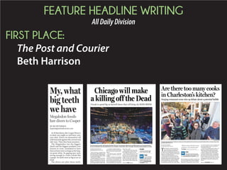 FEATURE HEADLINE WRITING
AllDailyDivision
FIRST PLACE:
The Post and Courier
Beth Harrison
BY PRENTISS FINDLAY
pfindlay@postandcourier.com
Back in the day, a Grateful Dead
concertticketcouldbehadforaround
$20.Thisweekend,seeingthelegend-
ary band’s final three shows could
cost thousands of dollars.
Chicago is ground zero for Dead-
heads as the legendary band cele-
bratesits50thanniversaryandsays
goodbye to touring in concerts Fri-
daythroughSundayatSoldierField.
LocalsRichardToddandKyleLa-
hm said they will fly to the Windy
City to catch the farewell perfor-
mances.
“You only live once,” said Todd,
a long-time Charleston radio per-
sonality.
In all, he estimates he’s spending
at between $1,500 and $2,000 for
travel, hotel accommodations and
tickets. He has seen the band many
times,includingthefirsttwoshows
of its farewell tour last weekend in
Santa Clara, Calif.
“The Grateful Dead have been
stimulatingtheeconomyoftheU.S.
for a couple of decades,” he said.
The Chicago performances will
result in a massive infusion of cash
into the city. An estimated 100,000
people each day from around the
world are expected for the shows.
Theeconomicimpactwillbesome-
where between $50 million and
Chicago will make
a killing off the Dead
2 locals to spend big on farewell shows that will bring city $50M-$100M
AP
Bruce Hornsby (from left), Jeff Chimenti, Bob Weir, Phil Lesh, Trey Anastasio, Mickey Hart and Bill Kreutzmann of the Grateful Dead
are seen at the band’s Fare Thee Well Show at Levi’s Stadium in Santa Clara, Calif., on Sunday. The band is saying goodbye to touring.
Poll
Do you think the
three shows this
weekend will be the final
Grateful Dead performanc-
es? Go to postandcourier.
com/polls to vote.
Inside
5 concerts chronicle story
of the Grateful Dead. B3
Please see DEAD,Page B3
BY BO PETERSEN
bopete@postandcourier.com
At30feetdown,theCooperRiveris
so dark you might as well have your
eyes shut. Divers tie themselves off
withlanyardsagainstthecurrentand
tide runs. Then they hunt monsters.
The Megalodon was the biggest
shark and the biggest predator ever
known to exist, estimated to have
been at least twice as large as the larg-
est great white. Its gaping jaws were
strong enough to crush a whale like
a grape. Its teeth were as big as an ax
head.
The divers are after those teeth.
Yep the most terrifying sea monster
My,what
big teeth
we have
Megalodon fossils
lure divers to Cooper
BY HANNA RASKIN
hraskin@postandcourier.com
T
he Charleston restaurant scene has
been written up in every glossy food
magazine and major metropolitan
newspaper, yet the publication that may mat-
ter most to the local hospitality industry is an
electronic newsletter with just a few hundred
addresses on its distribution list.
Thomas Kennedy’s quarterly Charleston
Restaurant Report consists primarily of hy-
perlinked stories about national menu trends
and advertisements for vendors selling bulk
produce and glassware. The heart of the re-
port, though, is a bulleted list of openings,
closings and restaurants in the works. Within
hours of issuing a new edition, Kennedy is apt
to receive 20 emails from readers wanting to
know more about a raw bar or taco shop her-
alded in the “Coming Soon” section. As the
tri-county area gains one new restaurant each
week, on average, it’s nearly impossible for
even insiders to keep up.
“You know I’m not getting all of them,” says
Kennedy, a longtime restaurant real estate
broker and principal of Kennedy Partners.
When Kennedy in 2008 compiled his first
newsletter, using data drawn from public
records and word of mouth, “it was nothing
more than a Word document with different
fonts and colors to put more spice in it.” But
by 2011, with the number of annual openings
creeping toward 100, it didn’t take a Comic
Sans typeface to attract the community’s at-
tention.
Are there too many cooks
in Charleston’s kitchen?
Surging restaurant scene stirs up debate about a potential bubble
WADE SPEES/STAFF
The enduring popularity of Charleston restaurants is illustrated by the line that forms outside Hominy Grill on a Sunday, shown here
just after noon on Jan. 18.
“We’ve never had this much
activity in 18 months ever.”
Tim Hagar, restaurant real estate broker
Please see RESTAURANTS,Page A8
Does the tri-county area have
the right number of restaurants?
Go to postandcourier.com/polls to vote.
Poll
 