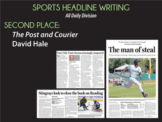 SPORTS HEADLINE WRITING
AllDailyDivision
SECOND PLACE:
The Post and Courier
David Hale
BY KEVIN O’ROURKE
Special to The Post and Courier
Professionalbaseball’sstolenbase
leader grins when asked if he has a
number he’d like to swipe in 2015.
“I’d like to steal 1,000 if I could,”
said Jorge Mateo, the Charleston
RiverDogs’ 20-year-old shortstop.
“If I get on base, I’m going to try
to steal.”
Mateo has tried and succeeded
with regularity this season.
Through games played Sunday,
the native of Santo Domingo,
Dominican Republic, leads all of
baseball with 70 stolen bases, and
it’s not close. Johneshwy Fargas of
the Augusta GreenJackets ranks
second with 52. Cincinnati Reds
outfielder Billy Hamilton is Major
League Baseball’s leader with 46
steals.
“Everybodyalwayssaysyou’rethe
fastestguyonthefield,”saidMateo
throughatranslator,hisroommate
RainieroCoa,aRiverDogscatcher.
“But that’s right. They’re right
(laughing). The stolen bases can
come whether you’re fast or not.
You have to be smart. I watch the
pitcher all the time.”
Pitchers are certainly watch-
ing Mateo, but it has done them
little good. Mateo has been caught
stealing just 14 times and is widely
regarded as one of the fastest play-
ers in baseball. He took only 13.8
secondstocirclethebasesfromthe
right-handed batter’s box at Riley
Park when he hit an inside-the-
park home run in May.
Mateo was rated the No. 3
prospectintheNewYorkYankees’
system by Baseball America prior
to the season, and he has lived up
The man of steal70 and counting: RiverDogs’ Mateo leads pro baseball in stolen bases
Name Team (Affiliation) SB CS
Jorge Mateo Charleston RiverDogs (Yankees) 70 14
Johneshwy Fargas Augusta GreenJackets (Giants) 52 15
Yefri Perez Jupiter Hammerheads (Marlins) 46 12
Wes Rogers Grand Junction Rockies (Rockies) 45 4
Eddy Alvarez Winston-Salem Dash (White Sox) 44 8
Minor league leaders in stolen bases
“If I get on base, I’m going to try to steal.”
— RiverDogs shortstop Jorge Mateo
FILE/VIN DUFFEY/CHARLESTON RIVERDOGS
Charleston’s Jorge Mateo runs to first base for an infield single in a recent game at Riley Park. The RiverDogs’ 20-year-old shortstop
has stolen 70 bases in 84 attempts this season. Mateo’s total is 18 more than the next-highest amount.
Please see MATEO,Page C4
BY ANDREW MILLER
apmiller@postandcourier.com
The series between the South
Carolina Stingrays and the Reading
Royals has closely resembled a heavy-
weight prize fight.
Each team has delivered what it
believed to be the knockout blow
duringthefirstfivegamesoftheseries
only to have its opponent get up off
the mat, dust itself off and come back
just as hard.
South Carolina leads 3-2 in its
best-of-seven ECHL East Division
semifinal series going into Tuesday’s
Game 6, which is set for 7:05 p.m. at
the North Charleston Coliseum. The
Stingrays can capture the series with
a victory. A Royals win would force a
decisive Game 7 Wednesday night at
the North Charleston Coliseum.
No team has been able to win back-
to-back games during the series. The
Stingraysarehopingtoendthattrend
Tuesday night.
“This will be the toughest game
we’ve played yet in the series,” said
Stingrays coach Spencer Carbery.
“The elimination game, especially
againstaveteranteamlikeReading,is
goingtobethetoughestgamebecause
they’ve got nothing to lose. They’re a
desperate hockey team that’s going to
doanythingitcantokeeptheirseason
going and live another day. This has
been a back-and-forth series, so our
playershavetounderstandthatRead-
ingisgoingtocomeoutandplaytheir
best game.”
It’s one thing to believe that a team
cangoontheroadandwintwoplayoff
games on the opposition’s home ice.
It’s another to actually get it done.
“There is zero doubt in Reading’s
mind that they not only believe they
can come down here and win two
games,theyknowtheycandoit,”Car-
bery said. “They’ve already beaten us
once in our own building. A younger
team might say they can do it, but not
really believe it, but Reading is a team
that knows they can do it. They get a
win Tuesday, and anything can hap-
pen in a Game 7.”
When the Stingrays have been good
in this series, they’ve been able to get
offensive contributions from all three
lines.
Stingrays look to close the book on Reading
KELLY CUP PLAYOFFS: GAME 6
WHO: Reading Royals
vs. South Carolina Stingrays
WHEN: 7:05 p.m.
WHERE: N. Charleston Coliseum
SERIES: Stingrays lead, 3-2
TICKETS: 744-2248
Game Day
TOM BOLAND/SPECIAL TO THE POST AND COURIER
Forward Rob Bellamy (10) and the Stingrays look to finish off goalie
Connor Knapp and Reading in their ECHL first-round playoff series
Tuesday night at the North Charleston Coliseum.Please see STINGRAYS,Page C4
NEW YORK — It’s a
city of disbelief.
How could this hap-
pen? Serena Williams losing
to an unseeded 32-year-old?
What?
It was that bad. Everyone
had taken for granted that
Serena would destroy doubles
standout Roberta Vinci. Even
Vinci hinted that she believed
that would be the case.
Of course, that didn’t hap-
pen. At some point, the 43rd-
ranked Vinci decided to go to
war with Serena.
Vinci came to play. Serena
didn’t. She obviously wasn’t
expecting a war to break out.
It wasn’t that Serena didn’t
fight until the end. She did, but
although she later emphasized
that she didn’t feel the pressure
except on a couple of shots, she
certainly didn’t maintain her
focus through the second and
third sets of her 2-6, 6-4, 6-4
loss to Vinci in the U.S. Open
semifinals on Friday.
It didn’t end there. Serena
supporters were giving away
tickets to Saturday’s final.
High-priced ones too. Of
course, there are no cheap
tickets to a Grand Slam tour-
nament final.
The Nightmare at Flushing
was real. There would be no
Serena Grand Slam.
At least, not this year.
There were plenty of empty
seats in the largest tennis sta-
dium in the world on Saturday
when Flavia Pennetta posted a
7-6, 6-2 win over Vinci in the
battle of Italians final.
This was more like the cali-
ber of match you might expect
to see in the opening round of
the Volvo Cars Open. Great
tennis, but not Grand Slam
final quality.
Even at 33 years old, Serena
is so far superior to the rest of
the women’s game that you
can’t rule out the same setting
reoccurring at the final Grand
Slam event of 2016.
It all depends on if Serena
sets her mind on the challenge.
She may, and if she does, it’s
possible. This time was differ-
ent. As bad as Vinci wanted
to see Serena win the Grand
Slam, she wanted to win more.
“I’m a little bit really sad for
Serena,” Vinci said afterward.
When the match was on the
line, Vinci resorted to league
tennis tactics, lob after lob.
Whatever would win the
point. It didn’t matter.
Vinci just wanted to be the
one to put the last ball in play
on every point ... and then the
match.
Mission accomplished. “She
did not want to lose today.
Neither did I, incidentally,”
Serena assured.
Serena committed errors on
the easiest of shots, and hit
winners on the most difficult.
This isn’t to say Vinci didn’t
deserve to win. She did.
From lobs to whatever it
took to get the job done.
The scrappy little (5-4) Ital-
ian made marvelous gets,
wonderful slice backhands
and best of all brilliant half
volleys. For good measure in
her last love service game, she
came up with a pair of ex-
traordinary half volleys, one
off the forehand and one off
the backhand.
It was difficult to watch
Serena the last few games as
she fought with a vengeance,
practically stumbling as she
lunged for ball after ball. She
would not give up, not until
Vinci came up with the deli-
cate forehand half volley that
ended the misery.
“I never felt pressure,” Ser-
ena assured.
It will be interesting to see
how long Serena really wants
to go through this type of
agony in the future. Then
again, she might decide that
she has nothing to lose. And
she doesn’t.
What happened Friday
afternoon at Arthur Ashe
Stadium doesn’t change any-
thing as far as to where Serena
Williams ranks on the list of
all-time greats.
She’s still at the top of the list.
“I did win three Grand Slams
this year,” Serena said. “Yeah,
I won four in a row. It’s pretty
good.”
Veni, Vidi, Vinci: Serena stunningly conquered
JAMES BECK
Tennis
 