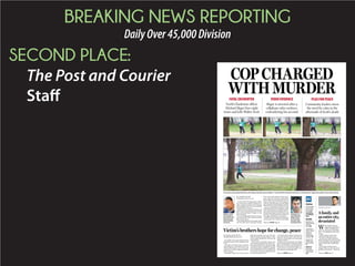 BREAKING NEWS REPORTING
DailyOver45,000Division
SECOND PLACE:
The Post and Courier
Staff
COP CHARGED
WITH MURDER
An anonymous bystander filmed the confrontation Saturday between Walter L. Scott and North Charleston Patrolman 1st Class Michael T. Slager that ended in Scott’s fatal shooting.
BRIAN HICKS
Online
For the video
and analysis
of the video,
go to post
andcourier.
com/Walter-
Scott.
Inside
Reactions to
fatal shooting
of Walter
Scott. A6
Lawmakers
call for urgent
action on
requiring
police body
cameras. A7
Experts: No
justification
for shooting.
A7
Editorial:
Next step
for grieving
community.
A12
W
hen Michael Thomas
Slager fired eight shots at
Walter Scott’s back Sat-
urday morning, he not only killed a
man — he wounded an entire com-
munity.
And it is going to take North
Charleston a long time to heal.
For years, the North Charleston
Police Department has been accused
of racial profiling, of treating black
suspects much more harshly than
whites.
Some people scoffed at these
charges. There are, after all, a lot of
good men and women — black and
A family, and
an entire city,
devastated
Patrolman 1st
Class Michael T.
Slager served
for more than
five years with
the department.
Walter L. Scott
was a father of
four and a Coast
Guard veteran,
who served for
two years.
VIDEOEVIDENCE
Slager is arrested after a
cellphone video surfaces,
contradicting his account
FATALENCOUNTER
North Charleston officer
Michael Slager fires eight
times and kills Walter Scott
PLEAFORPEACE
Community leaders stress
the need for calm in the
aftermath of Scott’s death
BY MELISSA BOUGHTON
mboughton@postandcourier.com
The family of the man gunned down
Saturdaybyapoliceofficerisgladthetruth
is out.
“It needs to be known across America
what’s going on,” said Anthony Scott, 52.
“This is what I hope it serves to the world.
I hope they use better judgment and have
better training.”
His brother, Walter Scott, 50, was shot at
eight times Saturday as he ran away from
a North Charleston police officer, a video
of the incident obtained by The Post and
Courier shows.
“Oh my God, it’s painful. I mean to see
your brother get gunned down that way,”
Scott said of when he first saw the footage.
“Everybody keeps saying that he ran, but
after being tasered, I would have probably
ran too to get that off me. I would have ran
too, but I am sure that he didn’t think that
he would have gotten shot.”
He and his other brother, Rodney Scott,
49, agreed that they didn’t mind that the
video was made public and said people
needed to watch it.
Rodney Scott said family and friends
knew all along that the initial story told by
police “wasn’t Walter.” North Charleston
Patrolman 1st Class Michael Slager’s ac-
count is that he and Scott fought over a
Taser before he used deadly force.
Victim’s brothers hope for change, peace
Please see HICKS,Page A7
BY ANDREW KNAPP
aknapp@postandcourier.com
A white North Charleston police officer
was arrested on a murder charge after a
video surfaced Tuesday of the lawman
shooting eight times at a 50-year-old black
man as the man ran away.
WalterL.Scott,aCoastGuardveteranand
father of four, died Saturday after Patrol-
man 1st Class Michael T. Slager, 33, shot
him in the back.
Five of the eight bullets hit Scott, his fam-
ily’s attorney said. Four of those struck his
back. One hit an ear.
The footage filmed by a bystander, which
The Post and Courier obtained Tuesday
from a source who asked to remain anony-
mous, shows the end of the confrontation
betweenthetwoonSaturdayafterScottran
from a traffic stop. It was the first piece of
evidence contradicting an account Slager
gave earlier this week through his attorney.
The U.S. Department of Justice said in
a statement that FBI investigators would
workwiththeStateLawEnforcementDivi-
sion, which typically investigates officer-
involved shootings in South Carolina, and
the state’s attorney general to examine any
civil rights violations in Scott’s death.
North Charleston Mayor Keith Summey
said during a news conference that Slager
Please see OFFICER,Page A6
Please see CHANGE,Page A7
 
