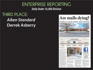 ENTERPRISE REPORTING
DailyUnder16,000Division
THIRD PLACE:
Aiken Standard
Derrek Asberry
BY DERREK ASBERRY
dasberry@aikenstandard.com
It’s no secret that a number of retail-
ers – small stores and major corpora-
tions – have left the Aiken Mall over
the past few years.
Though concerns about the mall’s vi-
ability has been a major discussion of
late, the issue points to a larger, national
trend – the decline of the American
mall concept and the need for cities to
approach retail in a different way.
Since last year, several stores have
made their exits, leaving the Aiken
Mall with about 20 stores and restau-
rants, according to its directory.
Sears left the mall in April 2014 and
openedaSearsHometownStoreinJan-
uaryat1551WhiskeyRoad.Localstore
SunglassImageleftthemallinNovem-
berafter13yearsandreopenedat161
SouthAikenLane.Mostrecently,Kay
JewelersrelocatedinJanuarytoFabian
Drive.Now,RadioShackandJCPenney
haveannouncedtheirexits.
Overthepastfewmonths,somebusi-
nesseshavemovedintotheAikenMall,
includingTimeOutSalonandDaySpa,
Bebba’sSteaksandHoagiesandFully
ArmoredApparelandAccessories.Still,
thelackofbusinessesinthemallhas
manypeopleaskingquestions,including
USCAikenstudentEduardoAlarcon,
whosaidit’sbeenabouttwoyearssince
hevisitedthemall.
aren’t very many stores in the mall,”
Alarcon said. “I think a lot of people
would like to know why and see more
places to shop.”
The Aiken Standard reached out to
Pam Hyatt, the general manger of the
Aiken Mall, for comment, but did not
receive comments before press time.
Why are they leaving?
Somestores,includingSunglassIm-
age,citedpersonaldealingswiththe
AikenMallasreasonsforleaving.
madeseveralpromisestoher,including
thatnootherstoreswouldbeleavingthe
mall.Postlessaidlackofexposureand
brokenpromiseswerehermainreasons
forleavingthemallafter13years.
“Theypromisedthatnootherstores
wereleaving,andasyousee,several
storesareleaving,”Postlessaid.“Soit’s
justverysadwhat’shappeningatthe
mallrightnow.”
Otherstores,suchasRadioShack,
atthecorporatelevel.Thecompanyre-
morethan1,000locations,includingthe
oneintheAikenMall.
Corporatedownsizingandrelyingon
onlinesaleswasalsopartoftheplanthat
ledSearstoleavethemall,saidAlan
Glover,whoservedasthestore’sgeneral
managerandisnowtheownerofSears
HometownStore.
“Sears’reasonforclosingisthatthey
weren’trenewinganyleases,andso
they’removingmoretotheonlinelane,”
Gloversaid.“Unlessastorewasphe-
be renewing any leases.”
Are malls dying?
STAFF PHOTO BY CINDY KUBOVIC
Sears, Sunglass Image and Kay Jewelers have all recently closed their
stores. RadioShack and JCPenney are slated to leave the mall next.
STAFF PHOTO BY CINDY KUBOVIC
Several small stores and major corporations have left the Aiken Mall in recent months. Fewer than 20 stores remain open in the mall.
Outdoor retail centers now favored
Leaving the Aiken Mall
Stores that have recently left or are projected to leave:
Vacated
Projected to leave
SUNGLASS
IMAGE
Vol. 149, No. 46 Aiken, S.C.AIKENSTANDARD.COM $1.00
Please see MALLS,Page 15A
WHATDOYOUTHINK?
AikenStandard
facebook.com/
aikenstandard
PHOTOGALLERY
aikenstandard.com
 