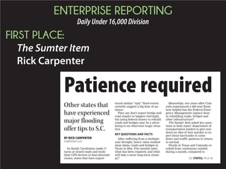 ENTERPRISE REPORTING
DailyUnder16,000Division
FIRST PLACE:
The Sumter Item
Rick Carpenter
Patience required
As South Carolinians make U-
turns at closed roads and study
their GPS devices to find alternate
routes, states that have experi-
enced similar “epic” flood events
recently suggest a big dose of pa-
tience.
They say don’t expect bridge and
road repairs to happen overnight,
but using federal money to rebuild
roads and bridges may be a silver
lining to an otherwise tragic situa-
tion.
KEY QUESTIONS AND FACTS
After suffering from a multiple-
year drought, heavy rains washed
away dams, roads and bridges in
Texas in May. Five months later,
what has been repaired, and what
will take a more long-term strate-
gy?
Meanwhile, two years after Colo-
rado experienced a 200-year flood,
how helpful has the Federal Emer-
gency Management Agency been
in rebuilding roads, bridges and
other infrastructure?
The Sumter Item asked key ques-
tions to both states’ department of
transportation leaders to give resi-
dents an idea of how quickly to ex-
pect those barricades to come
down and traffic patterns to return
to normal.
Floods in Texas and Colorado re-
sulted from continuous rainfall
during a month, compared to
Other states that
have experienced
major flooding
offer tips to S.C.
BY RICK CARPENTER
rick@theitem.com
SEE STATES, PAGE A6
 