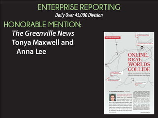 ENTERPRISE REPORTING
DailyOver45,000Division
HONORABLE MENTION:
The Greenville News
Tonya Maxwell and
Anna Lee
Farrell Villarreal’s online profiles
along with interviews of people who
knew him both online and in person
sketch a portrait of a 22-year-old man
who police allege is behind the act of vio-
lence along one of the region’s busiest
corridors.
The picture that emerges by way of
interviews with friends, family, ac-
quaintances and authorities is of a young
man who voiced violent thoughts, de-
spised the government and police and
sometimes imagined himself an assas-
sin.
It’s a story of fabricated “safe
houses,” private Facebook messages
about home-built silencers, and a 17-
year-old girl in south Georgia whom Far-
rell Villarreal went to see when he set off
hitchhikingChristmasEvearound5a.m.
BY TONYA MAXWELL AND ANNA LEE | STAFF WRITERS
Friends, acquaintances of accused I-85
killer fear warning signs were missed
See SLAYING, Page 15A
ONLINE,
REAL
WORLDS
COLLIDE
SHOT AND LEFT FOR DEAD
FOR SIX DAYS LAW OFFICERS
SEARCHED FOR THIS CAR, a
missing clue in a perplexing
homicide along Interstate 85 in
Anderson County. ¶ And now,
here it was. Parked along a rural stretch of road
outside Belton. ¶ Behind the wheel sat John Asher
Farrell Villarreal, who told an inquiring deputy
that he knew the people in the house at the end of
the long driveway. ¶ The residents inside weren’t
as committed: They said they only knew the guy
from Facebook.
 